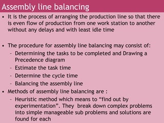 • It is the process of arranging the production line so that there
is even flow of production from one work station to another
without any delays and with least idle time
• The procedure for assembly line balancing may consist of:
– Determining the tasks to be completed and Drawing a
Precedence diagram
– Estimate the task time
– Determine the cycle time
– Balancing the assembly line
• Methods of assembly line balancing are :
– Heuristic method which means to “find out by
experimentation”. They break down complex problems
into simple manageable sub problems and solutions are
found for each
Assembly line balancing
 