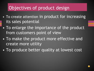 Objectives of product design
• To create attention in product for increasing
its sales potential
• To enlarge the importance of the product
from customers point of view
• To make the product more effective and
create more utility
• To produce better quality at lowest cost
 