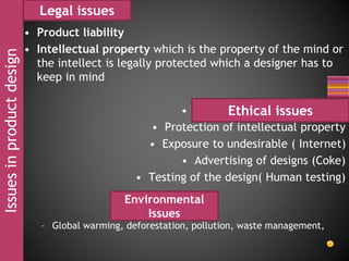 Issuesinproductdesign
• Product liability
• Intellectual property which is the property of the mind or
the intellect is legally protected which a designer has to
keep in mind
• Product design and customer
• Protection of intellectual property
• Exposure to undesirable ( Internet)
• Advertising of designs (Coke)
• Testing of the design( Human testing)
– Global warming, deforestation, pollution, waste management,
Legal issues
Ethical issues
Environmental
Issues
 