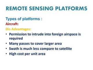 REMOTE SENSING PLATFORMS
Types of platforms :
Aircraft:
Dis Advantages:
• Permission to intrude into foreign airspace is
required
• Many passes to cover larger area
• Swath is much less compare to satellite
• High cost per unit area
 