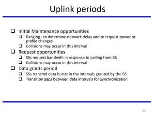 110
Uplink periods
 Initial Maintenance opportunities
 Ranging - to determine network delay and to request power or
profile changes
 Collisions may occur in this interval
 Request opportunities
 SSs request bandwith in response to polling from BS
 Collisions may occur in this interval
 Data grants period
 SSs transmit data bursts in the intervals granted by the BS
 Transition gaps between data intervals for synchronization
 