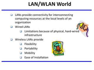 LAN/WLAN World
 LANs provide connectivity for interconnecting
computing resources at the local levels of an
organization
 Wired LANs
 Limitations because of physical, hard-wired
infrastructure
 Wireless LANs provide
 Flexibility
 Portability
 Mobility
 Ease of Installation
 