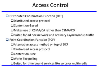  Distributed Coordination Function (DCF)
Distributed access protocol
Contention-Based
Makes use of CSMA/CA rather than CSMA/CD
Suited for ad hoc network and ordinary asynchronous traffic
 Point Coordination Function (PCF)
Alternative access method on top of DCF
Centralized access protocol
Contention-Free
Works like polling
Suited for time bound services like voice or multimedia
Access Control
 