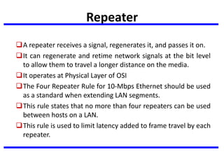 Repeater
A repeater receives a signal, regenerates it, and passes it on.
It can regenerate and retime network signals at the bit level
to allow them to travel a longer distance on the media.
It operates at Physical Layer of OSI
The Four Repeater Rule for 10-Mbps Ethernet should be used
as a standard when extending LAN segments.
This rule states that no more than four repeaters can be used
between hosts on a LAN.
This rule is used to limit latency added to frame travel by each
repeater.
 