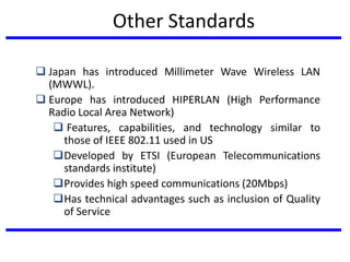 Other Standards
 Japan has introduced Millimeter Wave Wireless LAN
(MWWL).
 Europe has introduced HIPERLAN (High Performance
Radio Local Area Network)
 Features, capabilities, and technology similar to
those of IEEE 802.11 used in US
Developed by ETSI (European Telecommunications
standards institute)
Provides high speed communications (20Mbps)
Has technical advantages such as inclusion of Quality
of Service
 