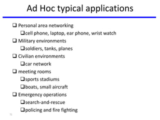 71
Ad Hoc typical applications
 Personal area networking
cell phone, laptop, ear phone, wrist watch
 Military environments
soldiers, tanks, planes
 Civilian environments
car network
 meeting rooms
sports stadiums
boats, small aircraft
 Emergency operations
search-and-rescue
policing and fire fighting
 