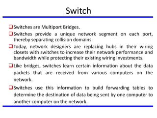 Switch
Switches are Multiport Bridges.
Switches provide a unique network segment on each port,
thereby separating collision domains.
Today, network designers are replacing hubs in their wiring
closets with switches to increase their network performance and
bandwidth while protecting their existing wiring investments.
Like bridges, switches learn certain information about the data
packets that are received from various computers on the
network.
Switches use this information to build forwarding tables to
determine the destination of data being sent by one computer to
another computer on the network.
 