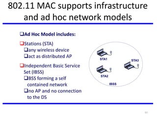 97
802.11 MAC supports infrastructure
and ad hoc network models
Ad Hoc Model includes:
Stations (STA)
any wireless device
act as distributed AP
Independent Basic Service
Set (IBSS)
BSS forming a self
contained network
no AP and no connection
to the DS
IBSS
STA1
STA2
STA3
 