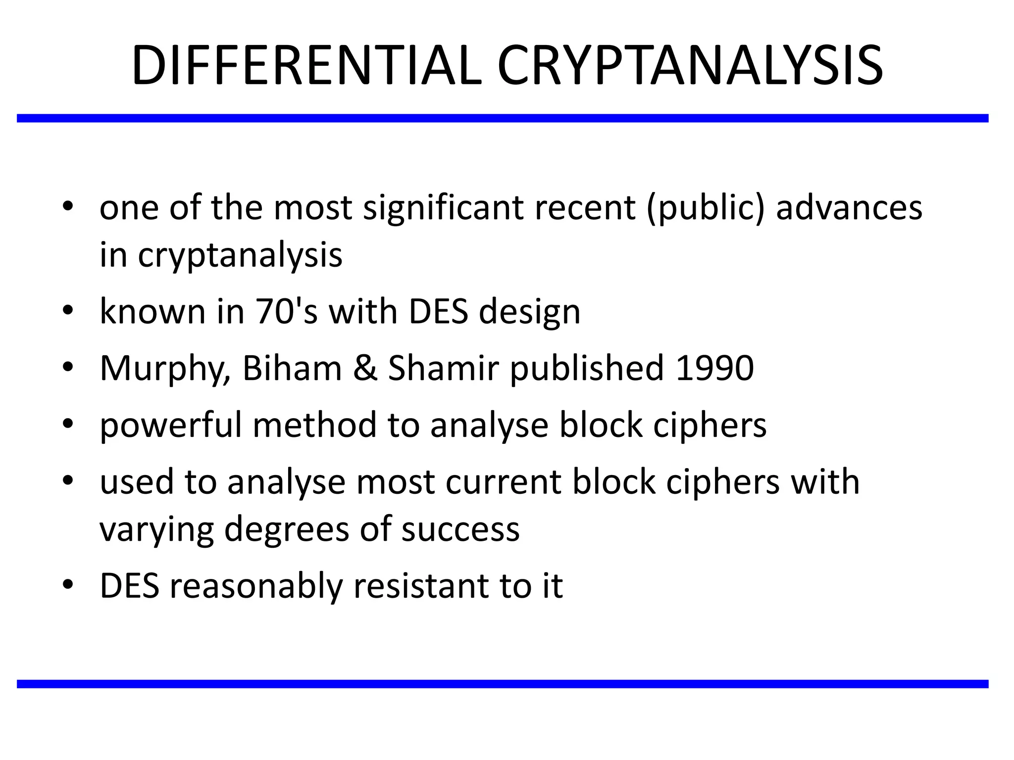 DIFFERENTIAL CRYPTANALYSIS
• one of the most significant recent (public) advances
in cryptanalysis
• known in 70's with DES design
• Murphy, Biham & Shamir published 1990
• powerful method to analyse block ciphers
• used to analyse most current block ciphers with
varying degrees of success
• DES reasonably resistant to it
 