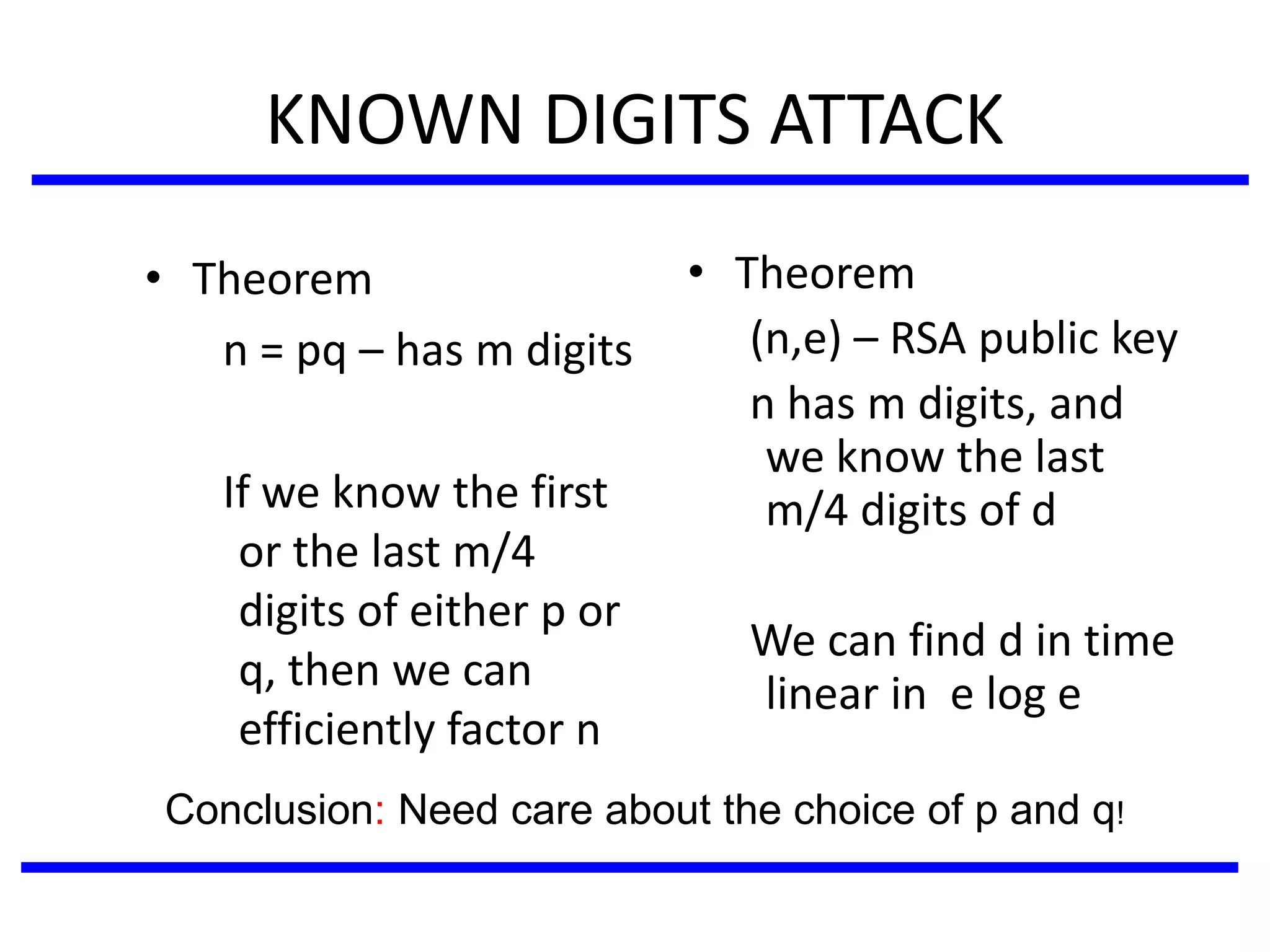 KNOWN DIGITS ATTACK
• Theorem
n = pq – has m digits
If we know the first
or the last m/4
digits of either p or
q, then we can
efficiently factor n
• Theorem
(n,e) – RSA public key
n has m digits, and
we know the last
m/4 digits of d
We can find d in time
linear in e log e
Conclusion: Need care about the choice of p and q!
 