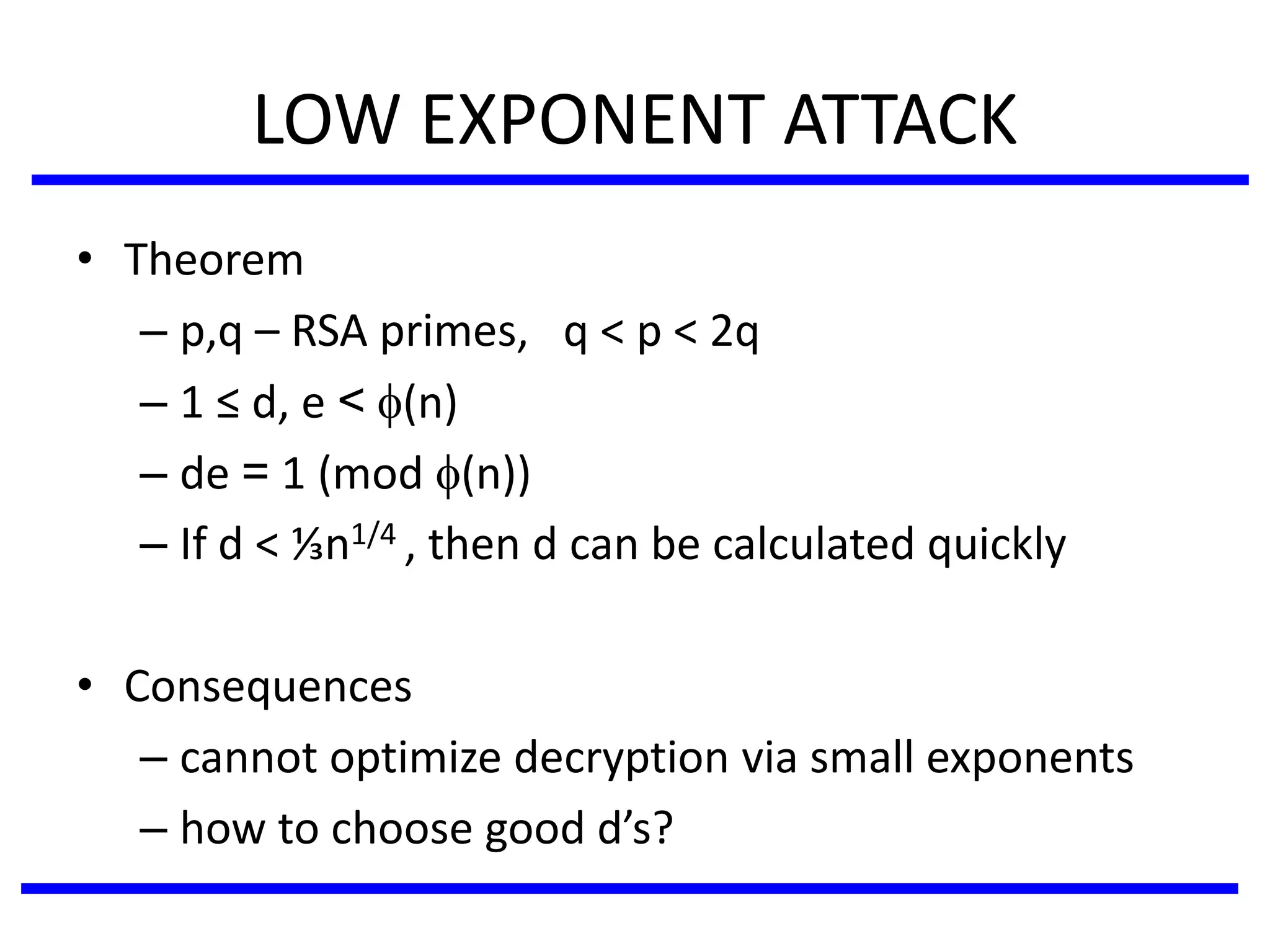 LOW EXPONENT ATTACK
• Theorem
– p,q – RSA primes, q < p < 2q
– 1 ≤ d, e < (n)
– de = 1 (mod (n))
– If d < ⅓n1/4 , then d can be calculated quickly
• Consequences
– cannot optimize decryption via small exponents
– how to choose good d’s?
 