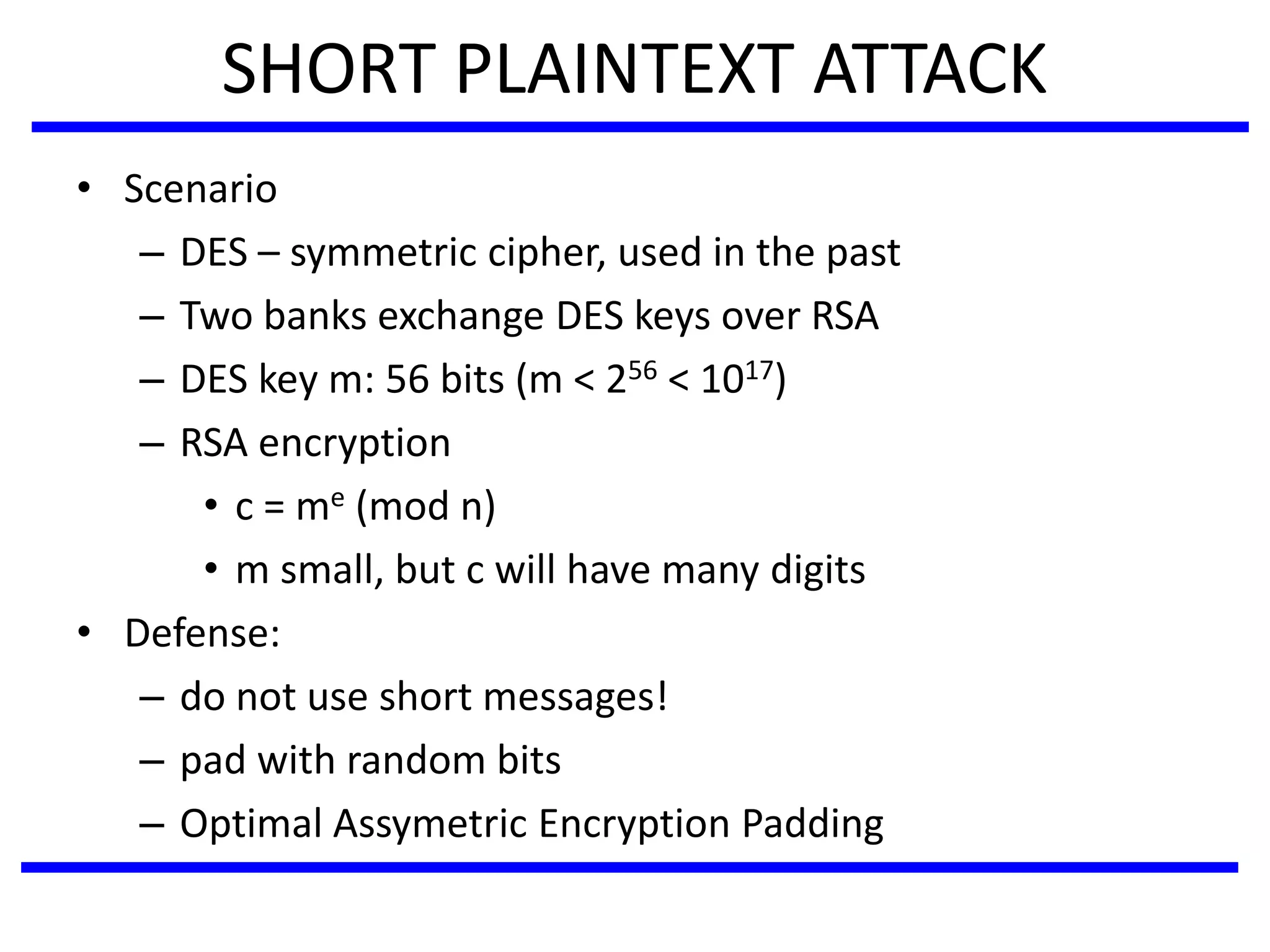 SHORT PLAINTEXT ATTACK
• Scenario
– DES – symmetric cipher, used in the past
– Two banks exchange DES keys over RSA
– DES key m: 56 bits (m < 256 < 1017)
– RSA encryption
• c = me (mod n)
• m small, but c will have many digits
• Defense:
– do not use short messages!
– pad with random bits
– Optimal Assymetric Encryption Padding
 