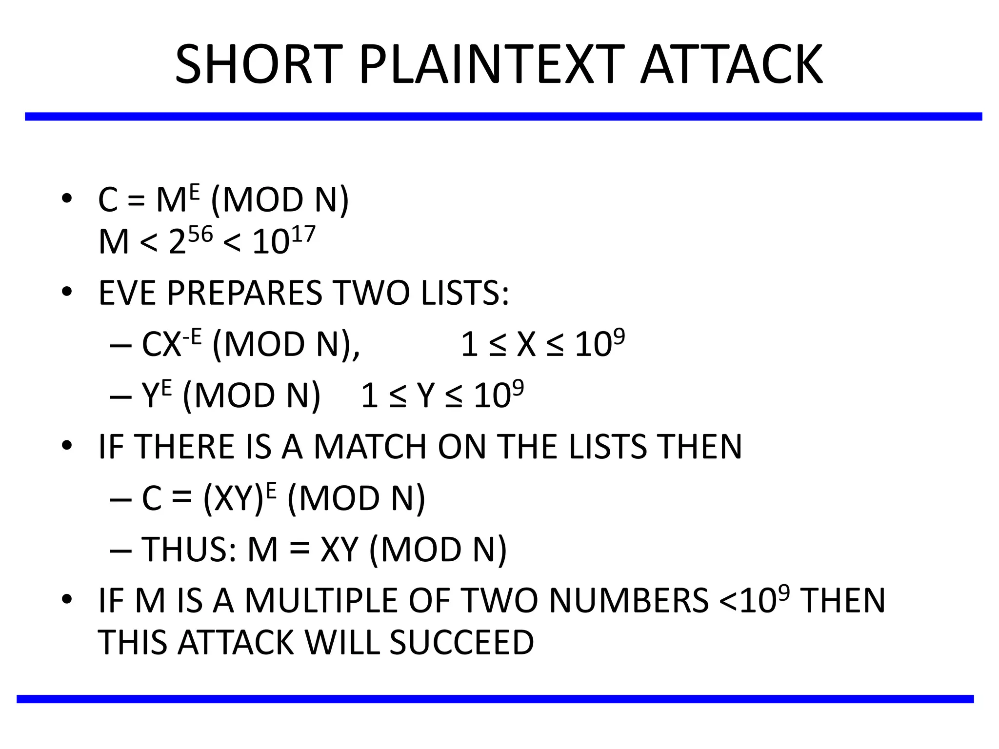 SHORT PLAINTEXT ATTACK
• C = ME (MOD N)
M < 256 < 1017
• EVE PREPARES TWO LISTS:
– CX-E (MOD N), 1 ≤ X ≤ 109
– YE (MOD N) 1 ≤ Y ≤ 109
• IF THERE IS A MATCH ON THE LISTS THEN
– C = (XY)E (MOD N)
– THUS: M = XY (MOD N)
• IF M IS A MULTIPLE OF TWO NUMBERS <109 THEN
THIS ATTACK WILL SUCCEED
 