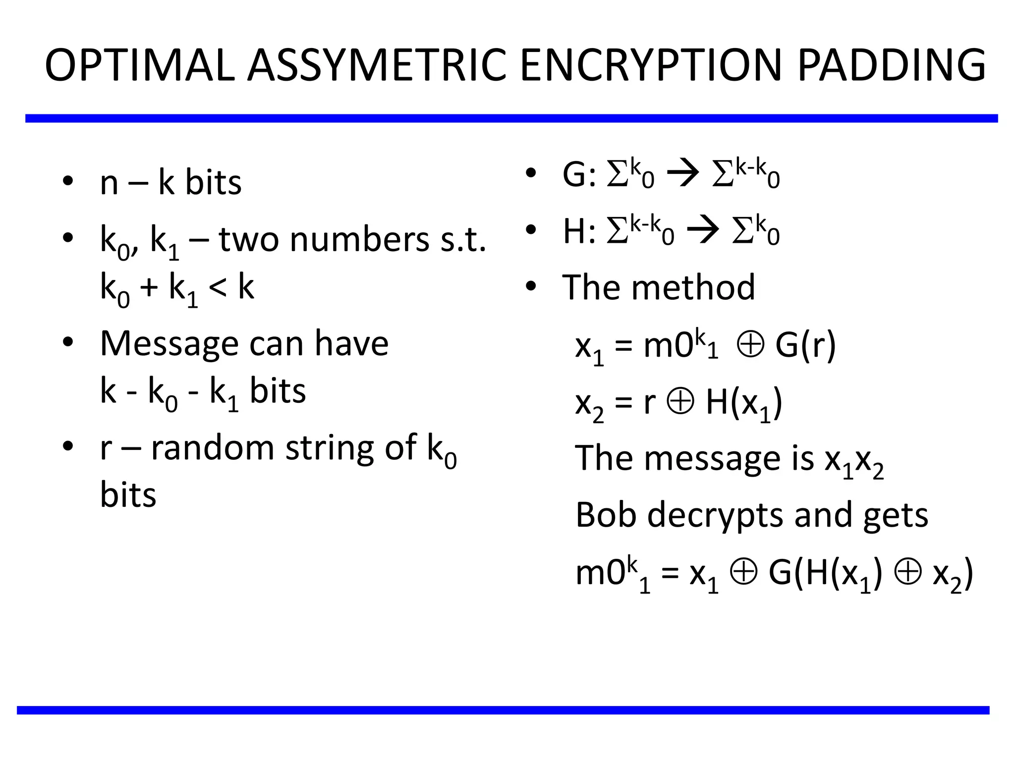 OPTIMAL ASSYMETRIC ENCRYPTION PADDING
• n – k bits
• k0, k1 – two numbers s.t.
k0 + k1 < k
• Message can have
k - k0 - k1 bits
• r – random string of k0
bits
• G: k
0  k-k
0
• H: k-k
0  k
0
• The method
x1 = m0k
1  G(r)
x2 = r  H(x1)
The message is x1x2
Bob decrypts and gets
m0k
1 = x1  G(H(x1)  x2)
 