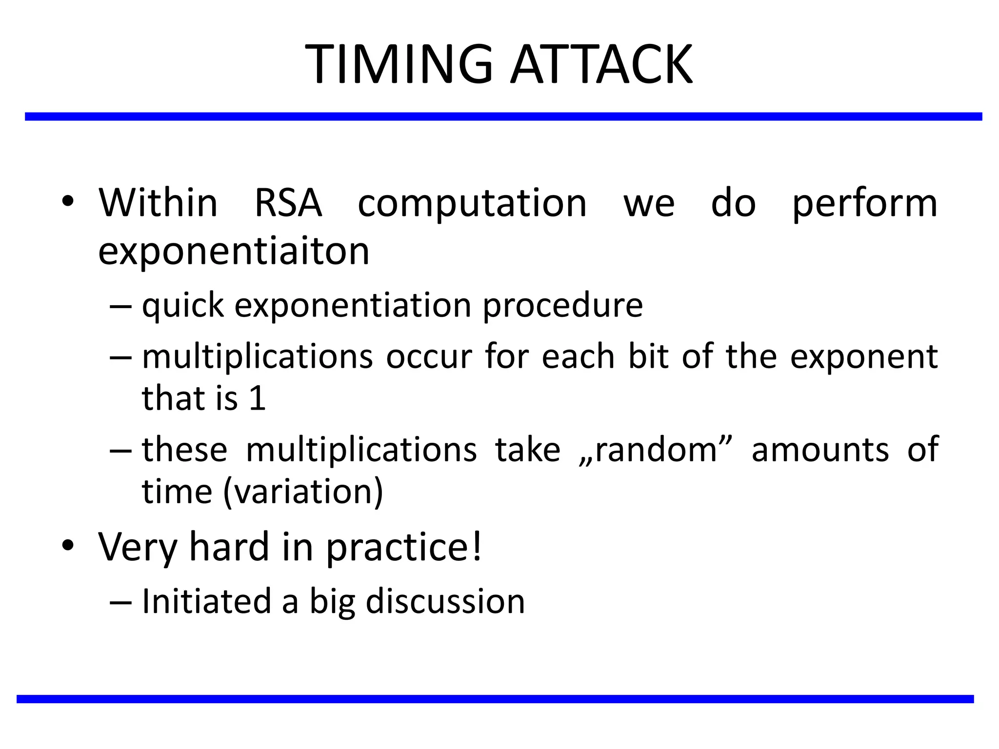TIMING ATTACK
• Within RSA computation we do perform
exponentiaiton
– quick exponentiation procedure
– multiplications occur for each bit of the exponent
that is 1
– these multiplications take „random” amounts of
time (variation)
• Very hard in practice!
– Initiated a big discussion
 