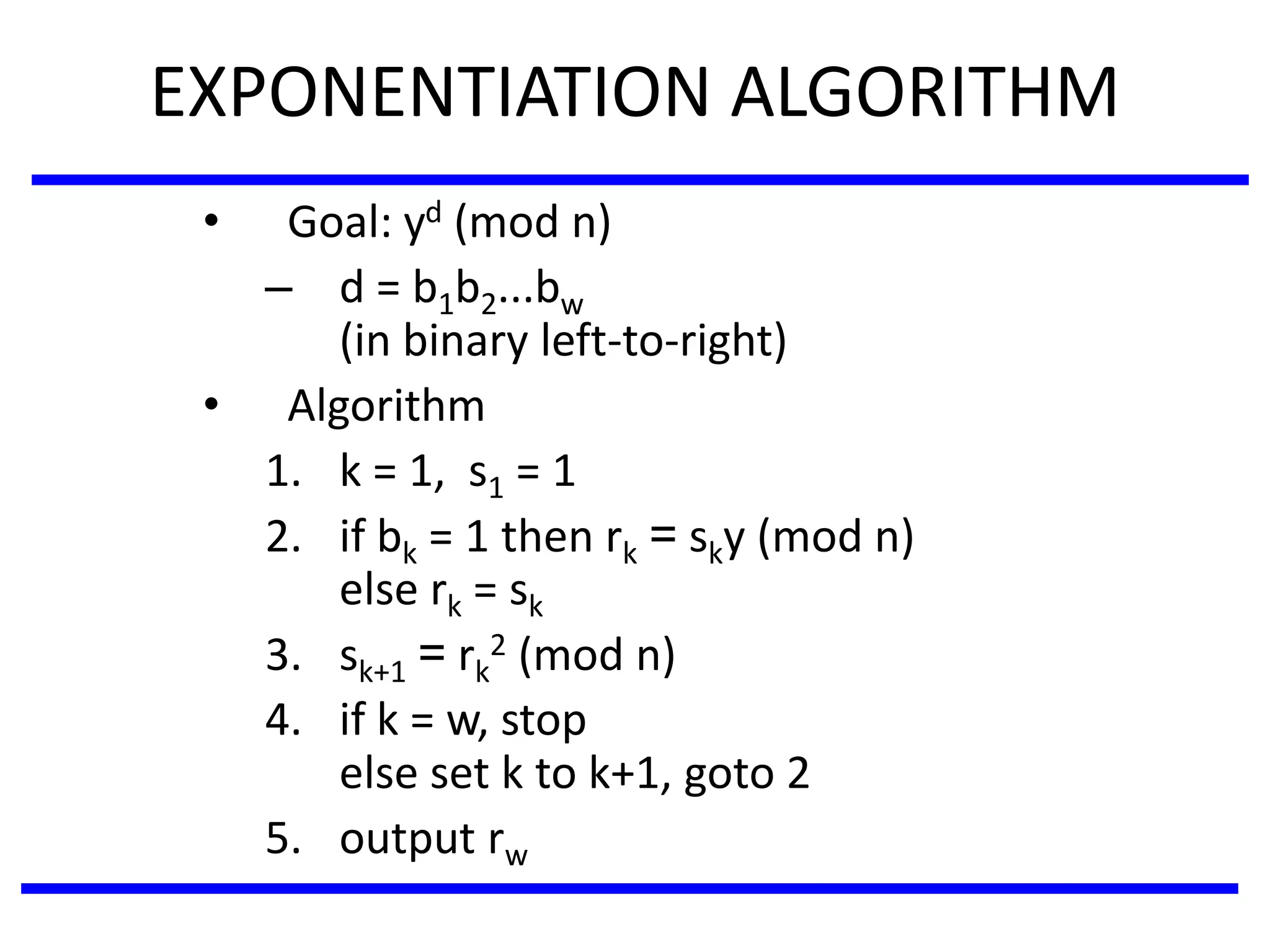 EXPONENTIATION ALGORITHM
• Goal: yd (mod n)
– d = b1b2...bw
(in binary left-to-right)
• Algorithm
1. k = 1, s1 = 1
2. if bk = 1 then rk = sky (mod n)
else rk = sk
3. sk+1 = rk
2 (mod n)
4. if k = w, stop
else set k to k+1, goto 2
5. output rw
 
