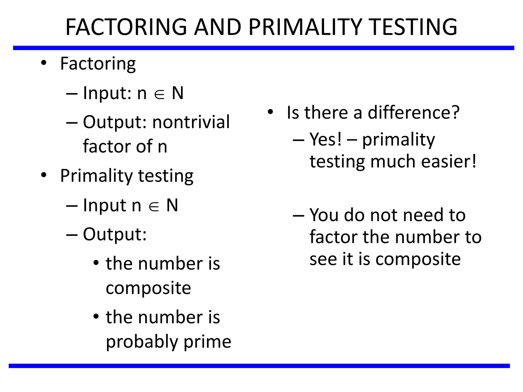 FACTORING AND PRIMALITY TESTING
• Factoring
– Input: n  N
– Output: nontrivial
factor of n
• Primality testing
– Input n  N
– Output:
• the number is
composite
• the number is
probably prime
• Is there a difference?
– Yes! – primality
testing much easier!
– You do not need to
factor the number to
see it is composite
 