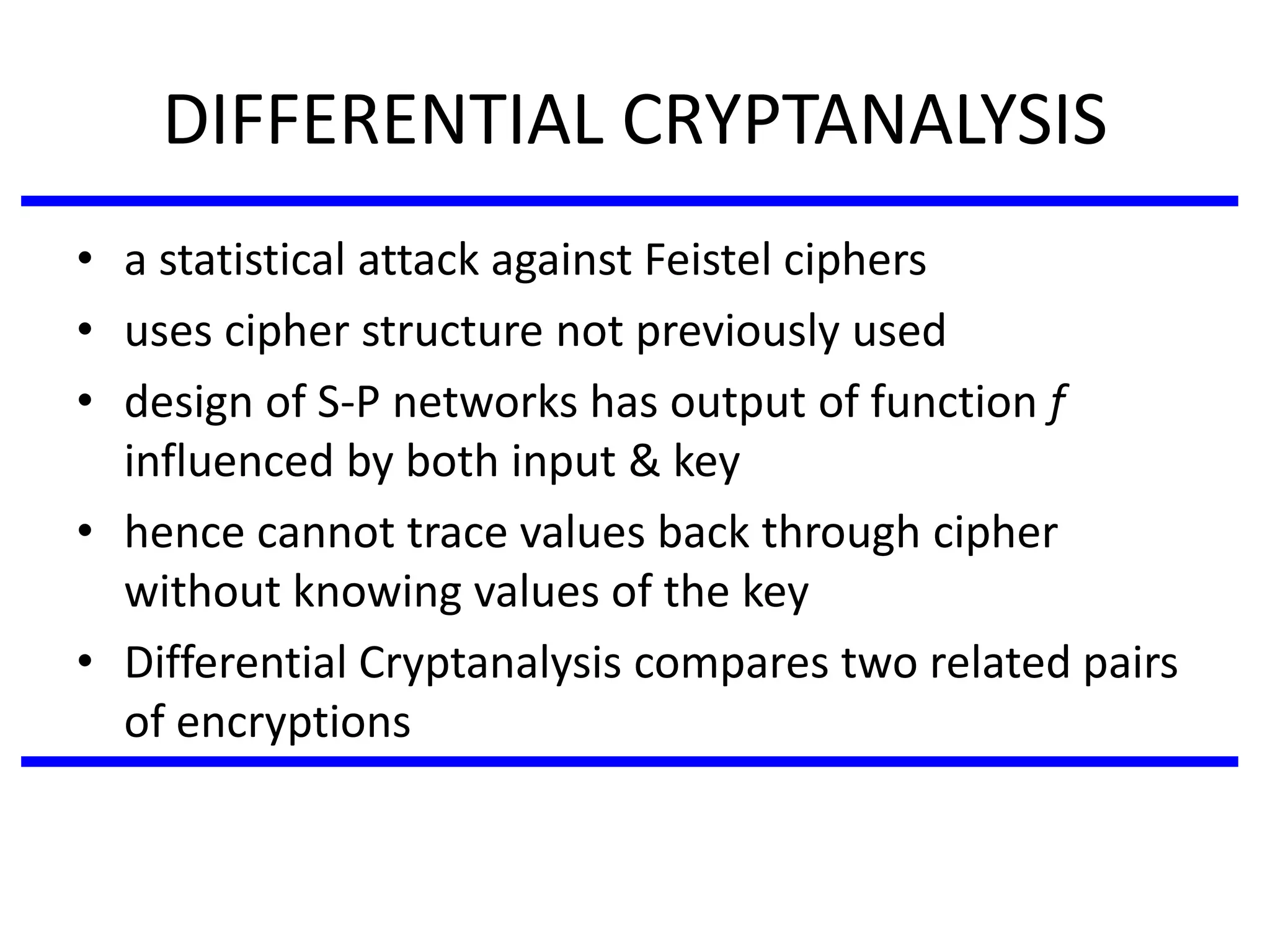 DIFFERENTIAL CRYPTANALYSIS
• a statistical attack against Feistel ciphers
• uses cipher structure not previously used
• design of S-P networks has output of function f
influenced by both input & key
• hence cannot trace values back through cipher
without knowing values of the key
• Differential Cryptanalysis compares two related pairs
of encryptions
 