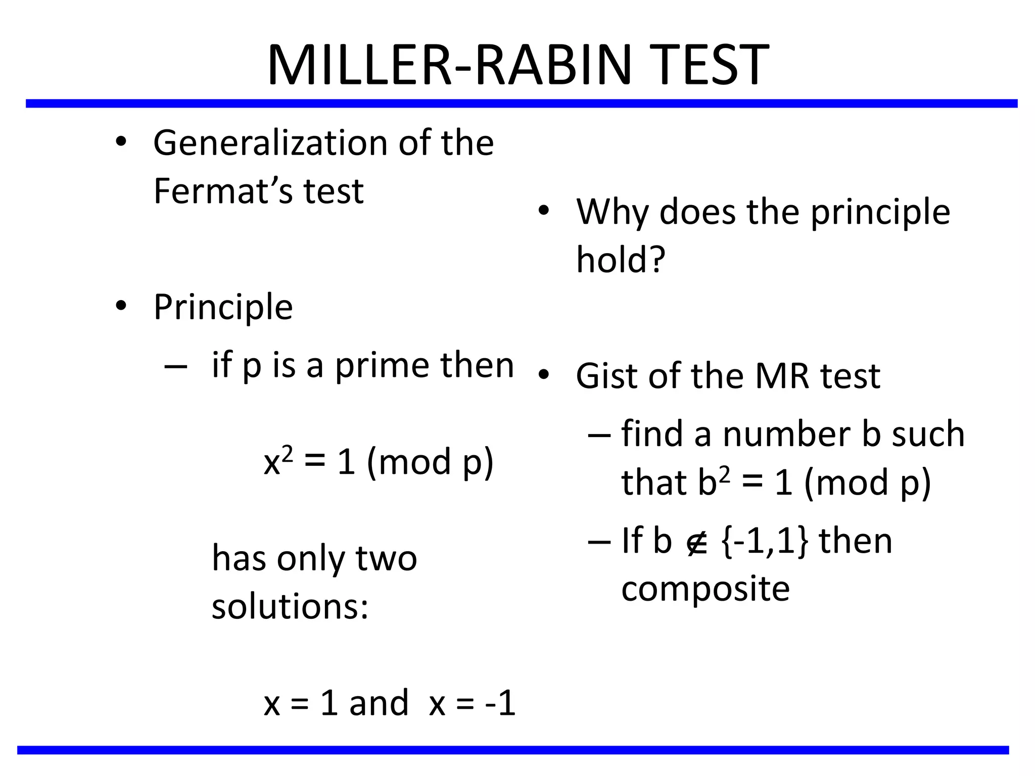 MILLER-RABIN TEST
• Generalization of the
Fermat’s test
• Principle
– if p is a prime then
x2 = 1 (mod p)
has only two
solutions:
x = 1 and x = -1
• Why does the principle
hold?
• Gist of the MR test
– find a number b such
that b2 = 1 (mod p)
– If b  {-1,1} then
composite
 