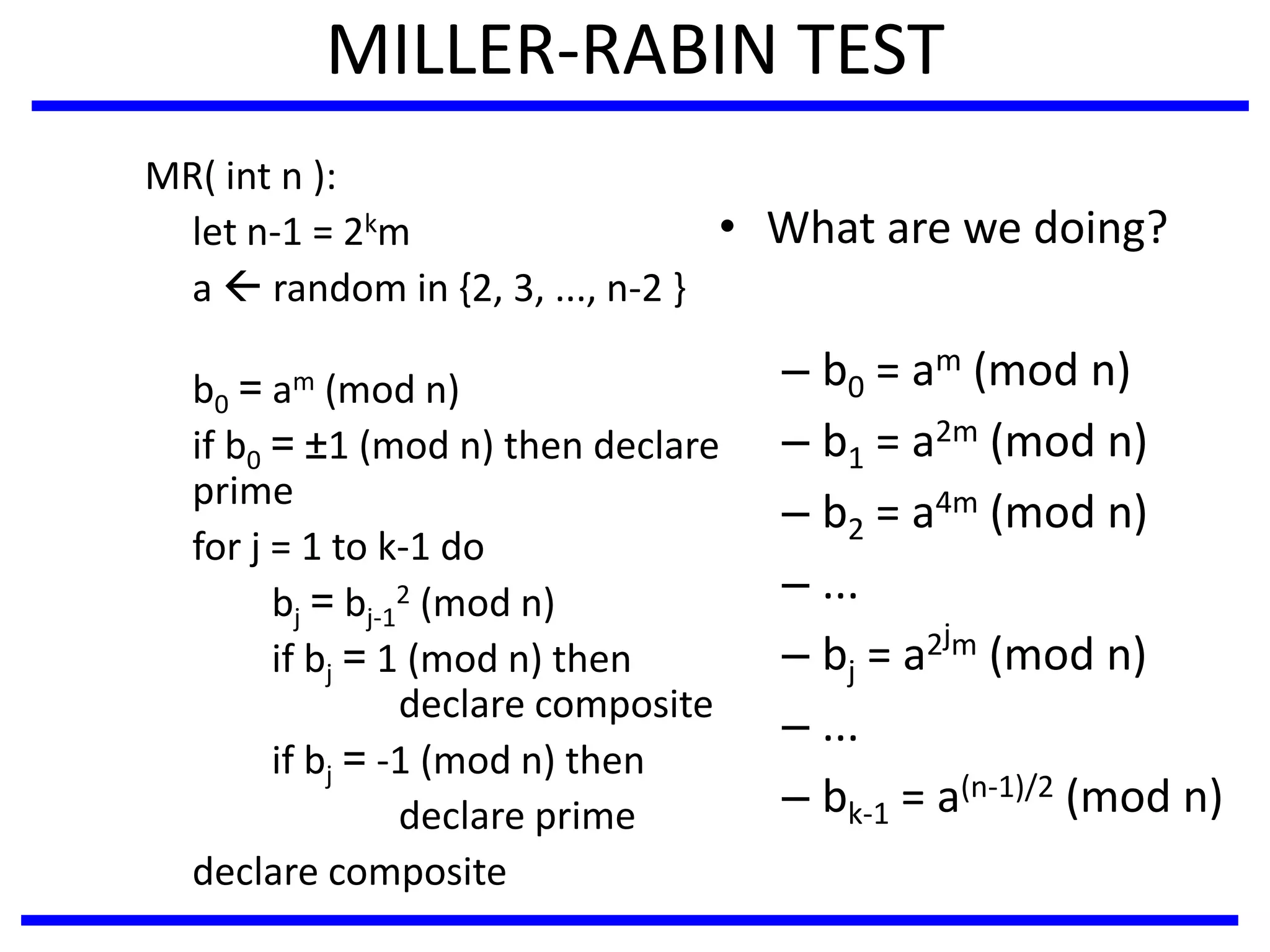 MILLER-RABIN TEST
MR( int n ):
let n-1 = 2km
a  random in {2, 3, ..., n-2 }
b0 = am (mod n)
if b0 = ±1 (mod n) then declare
prime
for j = 1 to k-1 do
bj = bj-1
2 (mod n)
if bj = 1 (mod n) then
declare composite
if bj = -1 (mod n) then
declare prime
declare composite
• What are we doing?
– b0 = am (mod n)
– b1 = a2m (mod n)
– b2 = a4m (mod n)
– ...
– bj = a2jm (mod n)
– ...
– bk-1 = a(n-1)/2 (mod n)
 