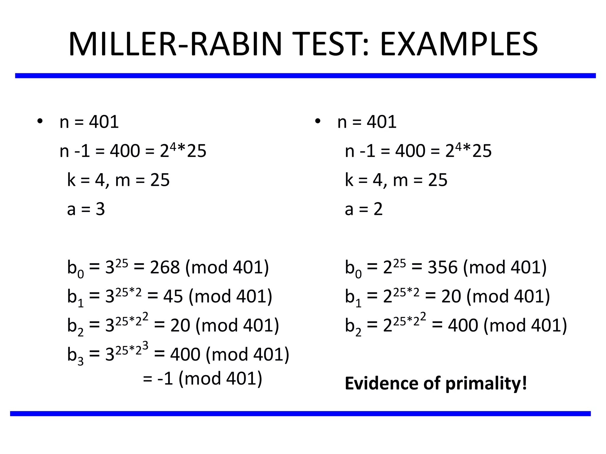MILLER-RABIN TEST: EXAMPLES
• n = 401
n -1 = 400 = 24*25
k = 4, m = 25
a = 3
b0 = 325 = 268 (mod 401)
b1 = 325*2 = 45 (mod 401)
b2 = 325*22
= 20 (mod 401)
b3 = 325*23
= 400 (mod 401)
= -1 (mod 401)
• n = 401
n -1 = 400 = 24*25
k = 4, m = 25
a = 2
b0 = 225 = 356 (mod 401)
b1 = 225*2 = 20 (mod 401)
b2 = 225*22
= 400 (mod 401)
Evidence of primality!
 