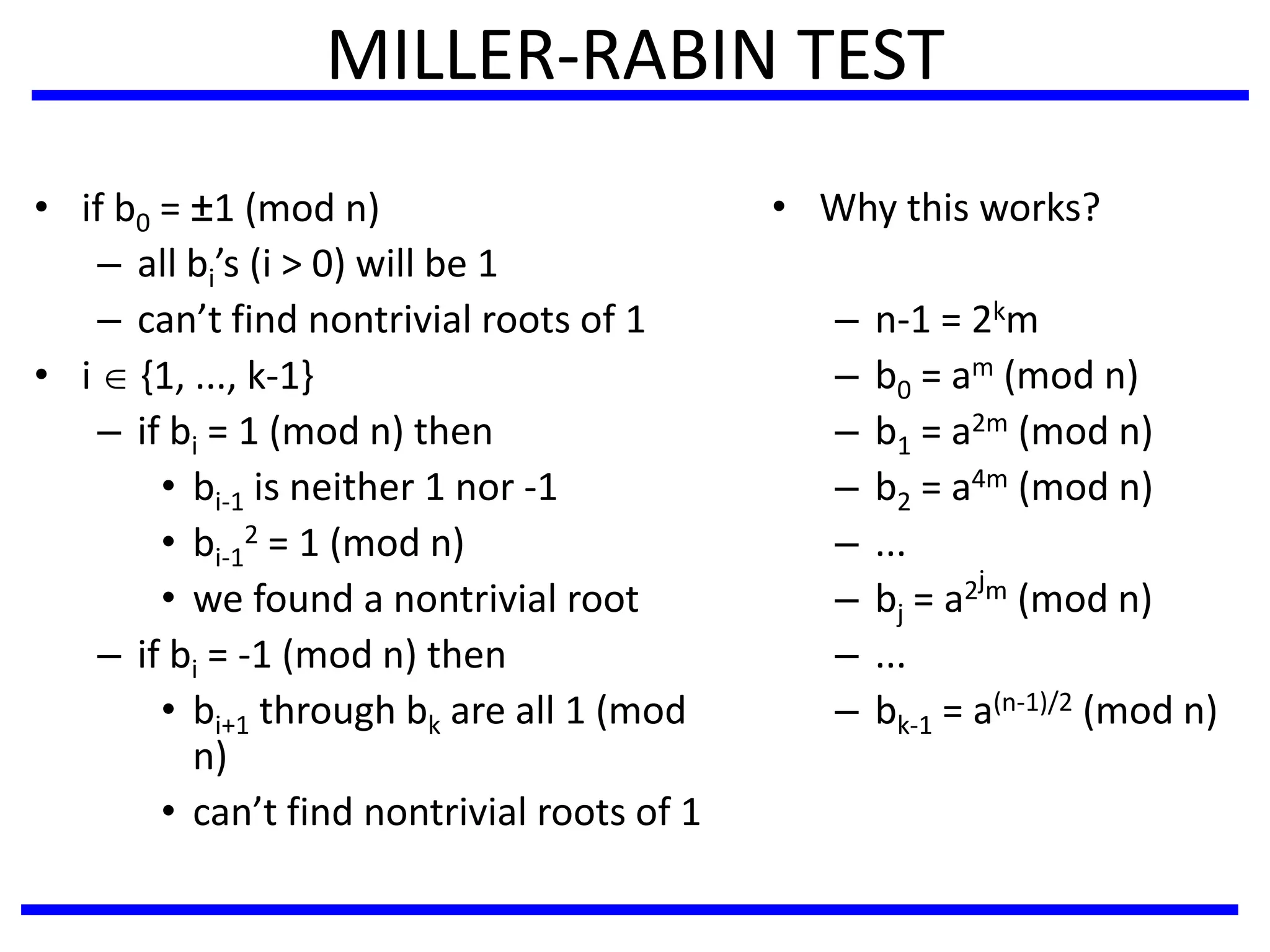 MILLER-RABIN TEST
• if b0 = ±1 (mod n)
– all bi’s (i > 0) will be 1
– can’t find nontrivial roots of 1
• i  {1, ..., k-1}
– if bi = 1 (mod n) then
• bi-1 is neither 1 nor -1
• bi-1
2 = 1 (mod n)
• we found a nontrivial root
– if bi = -1 (mod n) then
• bi+1 through bk are all 1 (mod
n)
• can’t find nontrivial roots of 1
• Why this works?
– n-1 = 2km
– b0 = am (mod n)
– b1 = a2m (mod n)
– b2 = a4m (mod n)
– ...
– bj = a2jm (mod n)
– ...
– bk-1 = a(n-1)/2 (mod n)
 