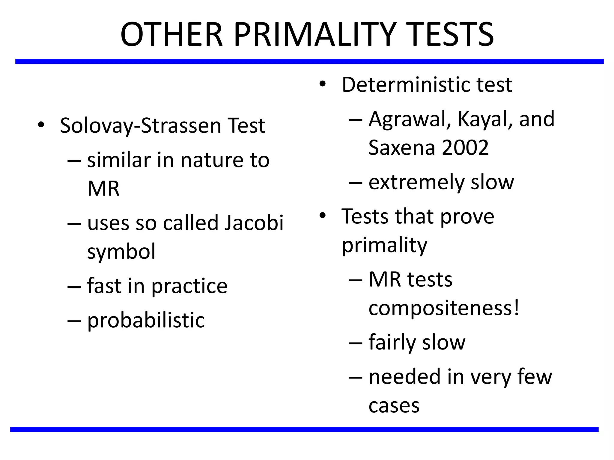 OTHER PRIMALITY TESTS
• Solovay-Strassen Test
– similar in nature to
MR
– uses so called Jacobi
symbol
– fast in practice
– probabilistic
• Deterministic test
– Agrawal, Kayal, and
Saxena 2002
– extremely slow
• Tests that prove
primality
– MR tests
compositeness!
– fairly slow
– needed in very few
cases
 