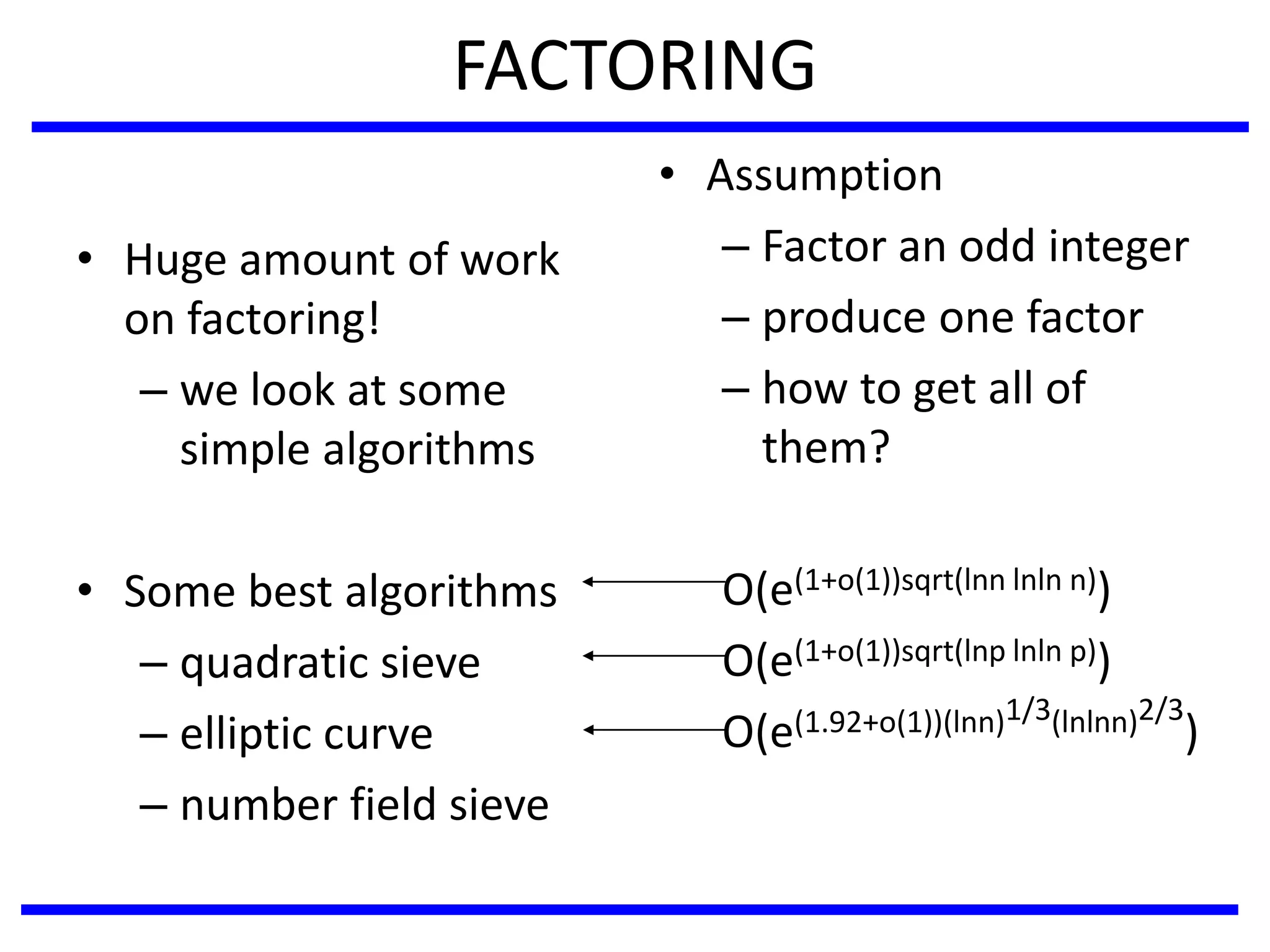 FACTORING
• Huge amount of work
on factoring!
– we look at some
simple algorithms
• Some best algorithms
– quadratic sieve
– elliptic curve
– number field sieve
• Assumption
– Factor an odd integer
– produce one factor
– how to get all of
them?
O(e(1+o(1))sqrt(lnn lnln n))
O(e(1+o(1))sqrt(lnp lnln p))
O(e(1.92+o(1))(lnn)1/3(lnlnn)2/3
)
 