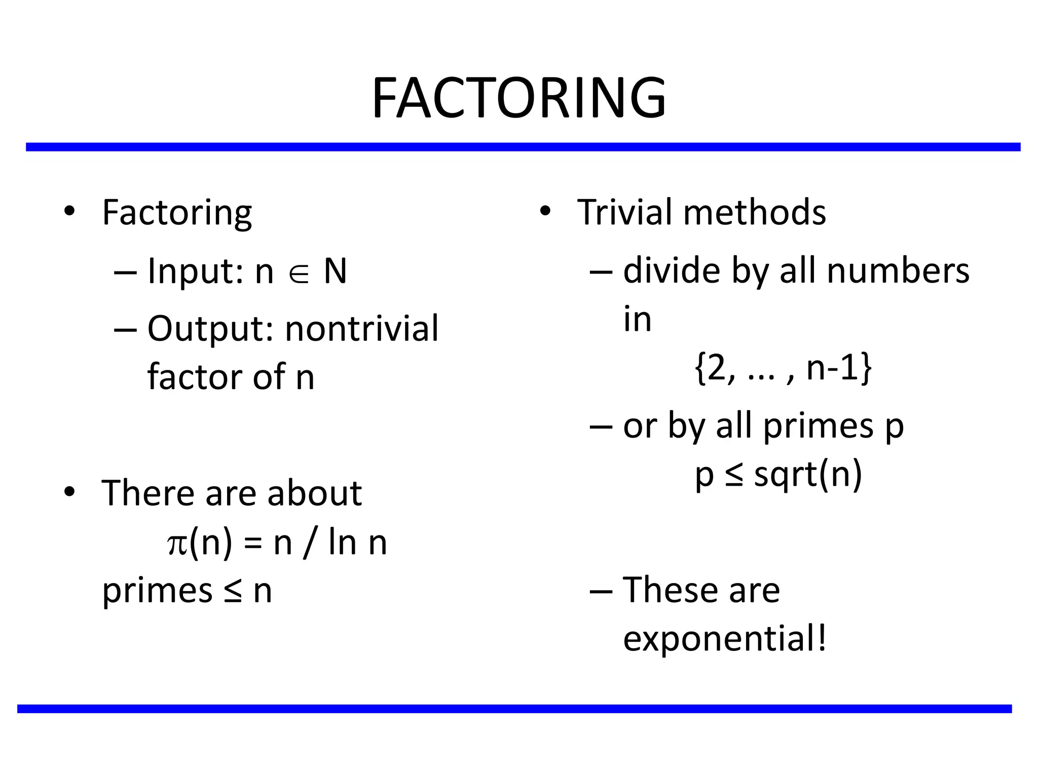 FACTORING
• Factoring
– Input: n  N
– Output: nontrivial
factor of n
• There are about
(n) = n / ln n
primes ≤ n
• Trivial methods
– divide by all numbers
in
{2, ... , n-1}
– or by all primes p
p ≤ sqrt(n)
– These are
exponential!
 