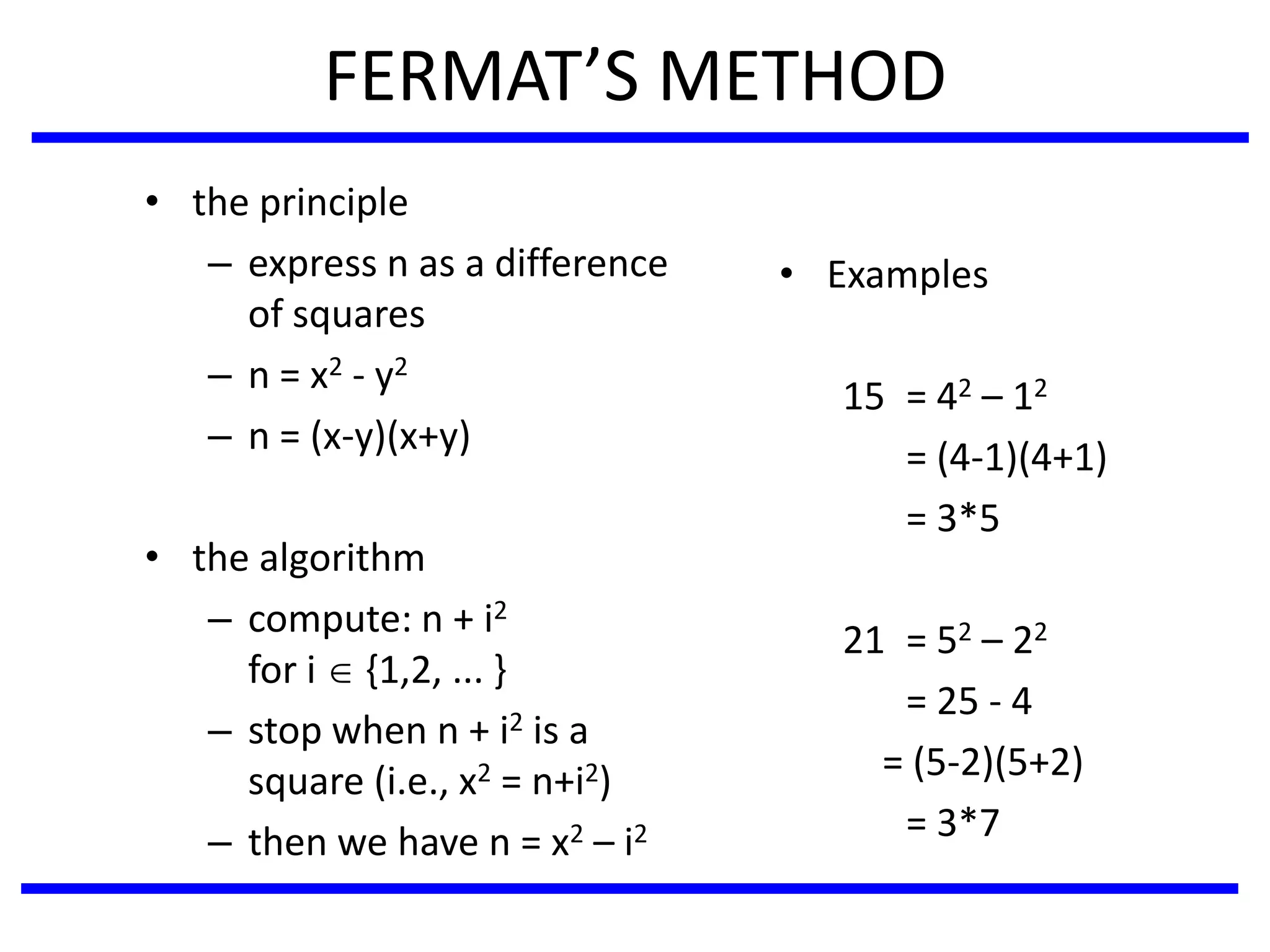 FERMAT’S METHOD
• the principle
– express n as a difference
of squares
– n = x2 - y2
– n = (x-y)(x+y)
• the algorithm
– compute: n + i2
for i  {1,2, ... }
– stop when n + i2 is a
square (i.e., x2 = n+i2)
– then we have n = x2 – i2
• Examples
15 = 42 – 12
= (4-1)(4+1)
= 3*5
21 = 52 – 22
= 25 - 4
= (5-2)(5+2)
= 3*7
 