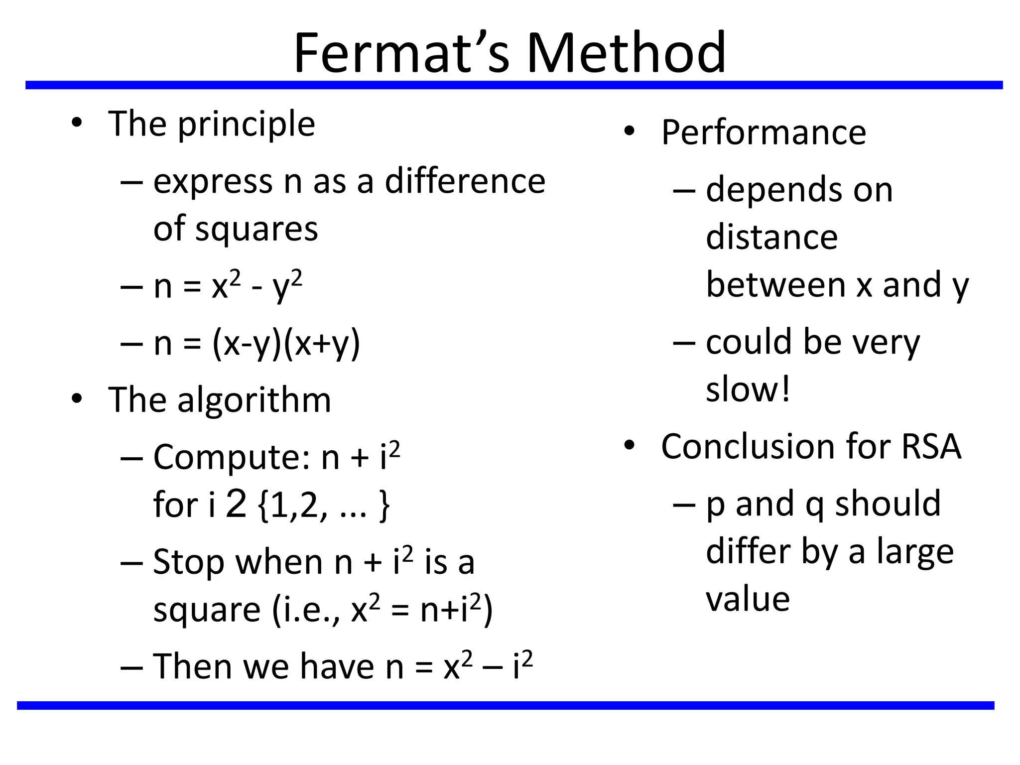 Fermat’s Method
• The principle
– express n as a difference
of squares
– n = x2 - y2
– n = (x-y)(x+y)
• The algorithm
– Compute: n + i2
for i 2 {1,2, ... }
– Stop when n + i2 is a
square (i.e., x2 = n+i2)
– Then we have n = x2 – i2
• Performance
– depends on
distance
between x and y
– could be very
slow!
• Conclusion for RSA
– p and q should
differ by a large
value
 