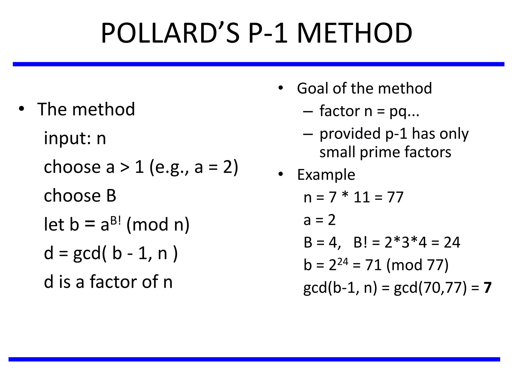 POLLARD’S P-1 METHOD
• The method
input: n
choose a > 1 (e.g., a = 2)
choose B
let b = aB! (mod n)
d = gcd( b - 1, n )
d is a factor of n
• Goal of the method
– factor n = pq...
– provided p-1 has only
small prime factors
• Example
n = 7 * 11 = 77
a = 2
B = 4, B! = 2*3*4 = 24
b = 224 = 71 (mod 77)
gcd(b-1, n) = gcd(70,77) = 7
 