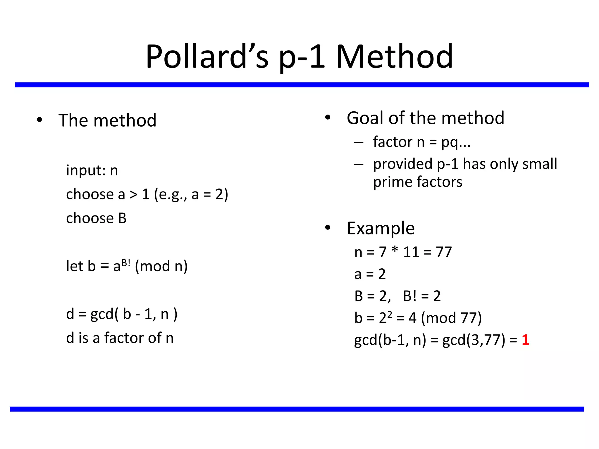 Pollard’s p-1 Method
• The method
input: n
choose a > 1 (e.g., a = 2)
choose B
let b = aB! (mod n)
d = gcd( b - 1, n )
d is a factor of n
• Goal of the method
– factor n = pq...
– provided p-1 has only small
prime factors
• Example
n = 7 * 11 = 77
a = 2
B = 2, B! = 2
b = 22 = 4 (mod 77)
gcd(b-1, n) = gcd(3,77) = 1
 