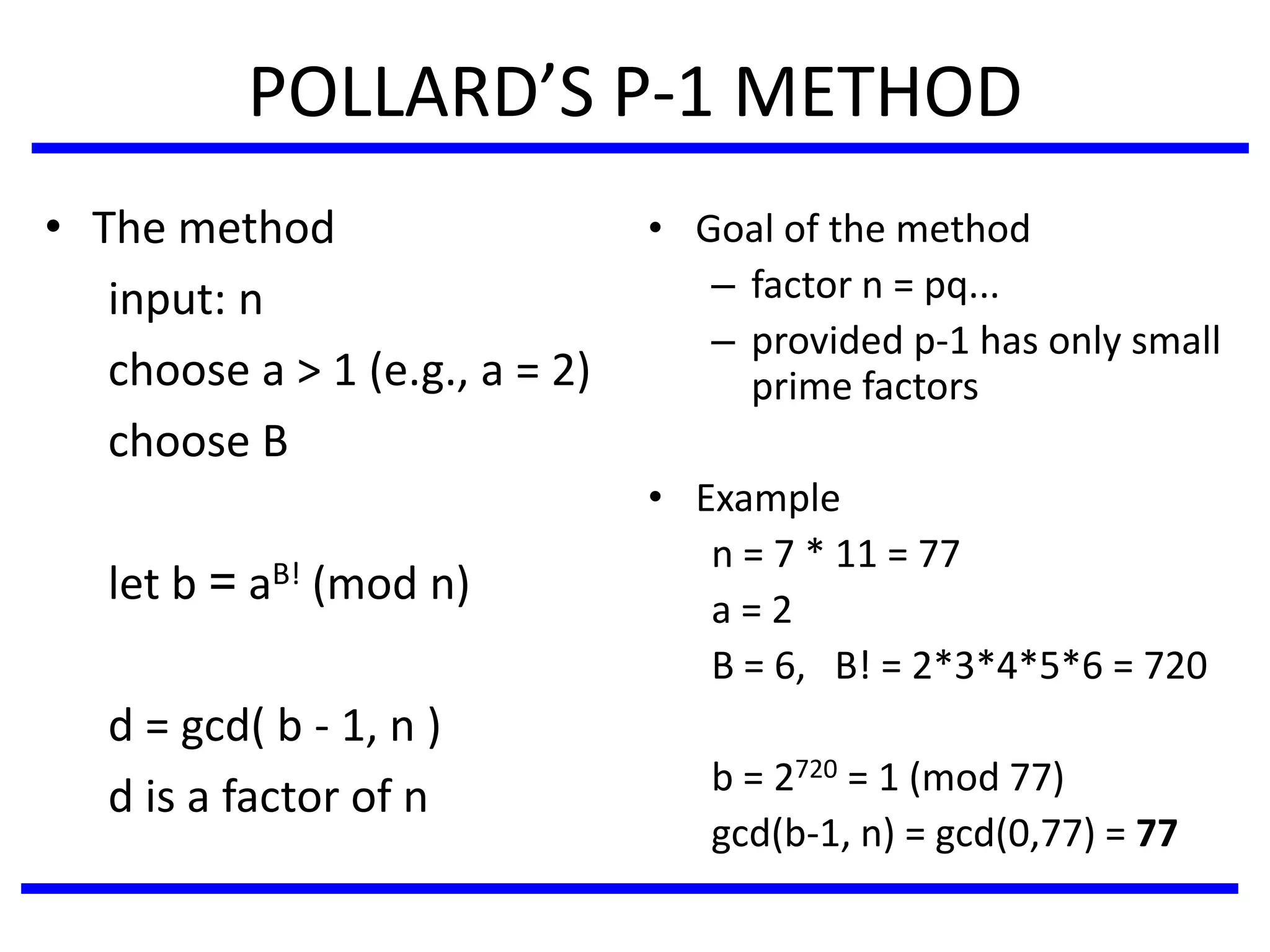POLLARD’S P-1 METHOD
• The method
input: n
choose a > 1 (e.g., a = 2)
choose B
let b = aB! (mod n)
d = gcd( b - 1, n )
d is a factor of n
• Goal of the method
– factor n = pq...
– provided p-1 has only small
prime factors
• Example
n = 7 * 11 = 77
a = 2
B = 6, B! = 2*3*4*5*6 = 720
b = 2720 = 1 (mod 77)
gcd(b-1, n) = gcd(0,77) = 77
 
