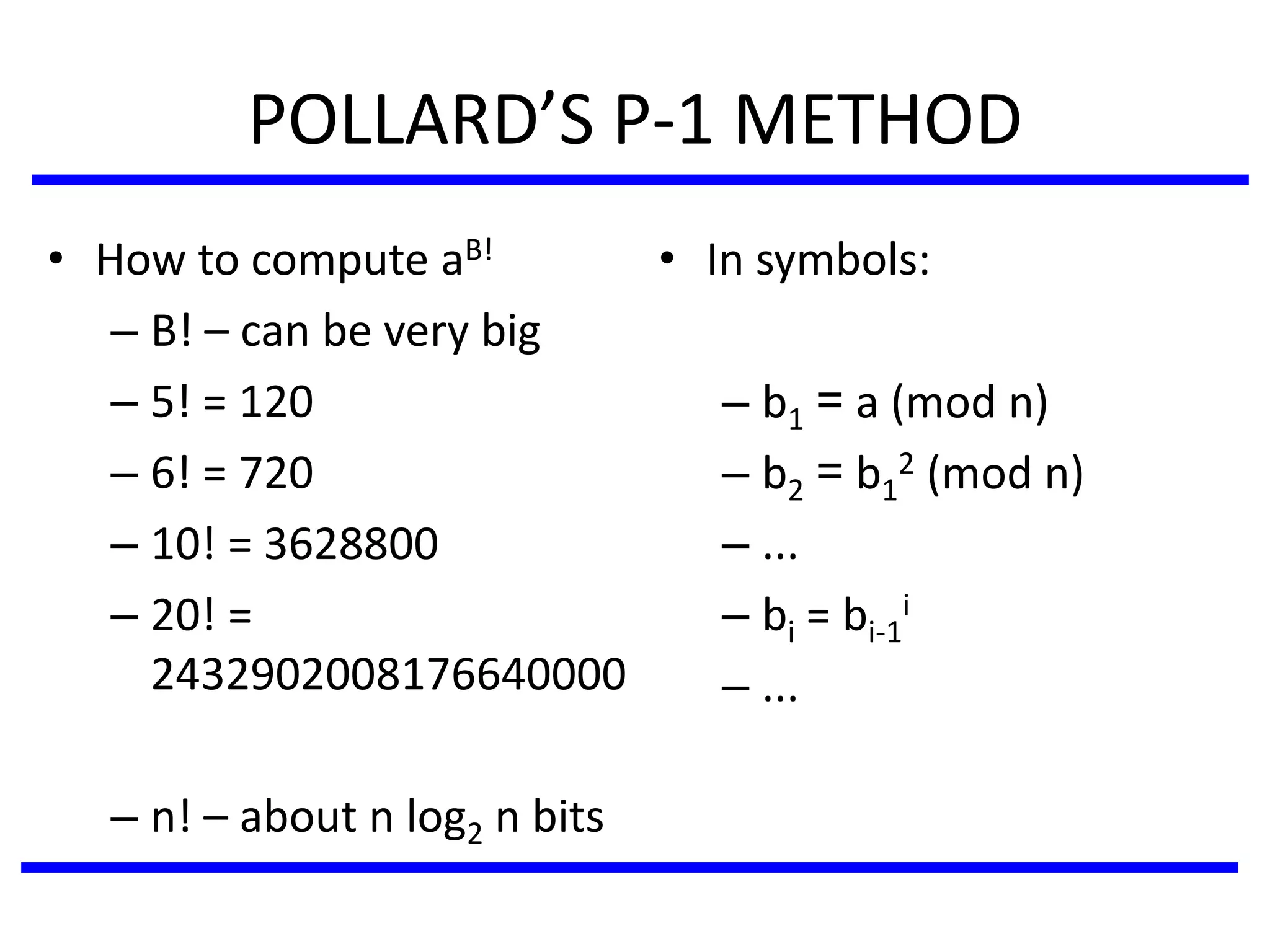 POLLARD’S P-1 METHOD
• In symbols:
– b1 = a (mod n)
– b2 = b1
2 (mod n)
– ...
– bi = bi-1
i
– ...
• How to compute aB!
– B! – can be very big
– 5! = 120
– 6! = 720
– 10! = 3628800
– 20! =
2432902008176640000
– n! – about n log2 n bits
 
