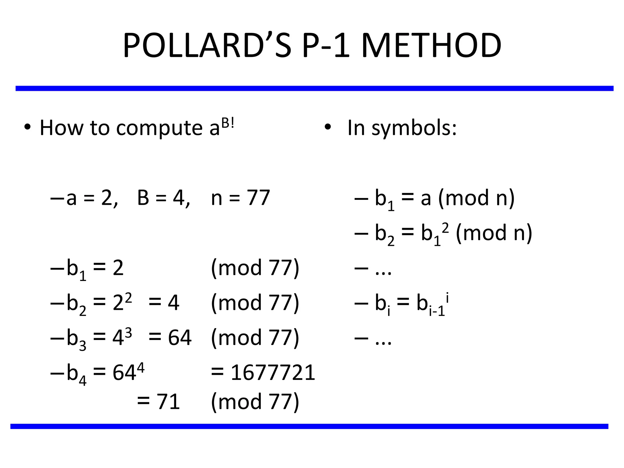 POLLARD’S P-1 METHOD
• In symbols:
– b1 = a (mod n)
– b2 = b1
2 (mod n)
– ...
– bi = bi-1
i
– ...
• How to compute aB!
–a = 2, B = 4, n = 77
–b1 = 2 (mod 77)
–b2 = 22 = 4 (mod 77)
–b3 = 43 = 64 (mod 77)
–b4 = 644 = 1677721
= 71 (mod 77)
 