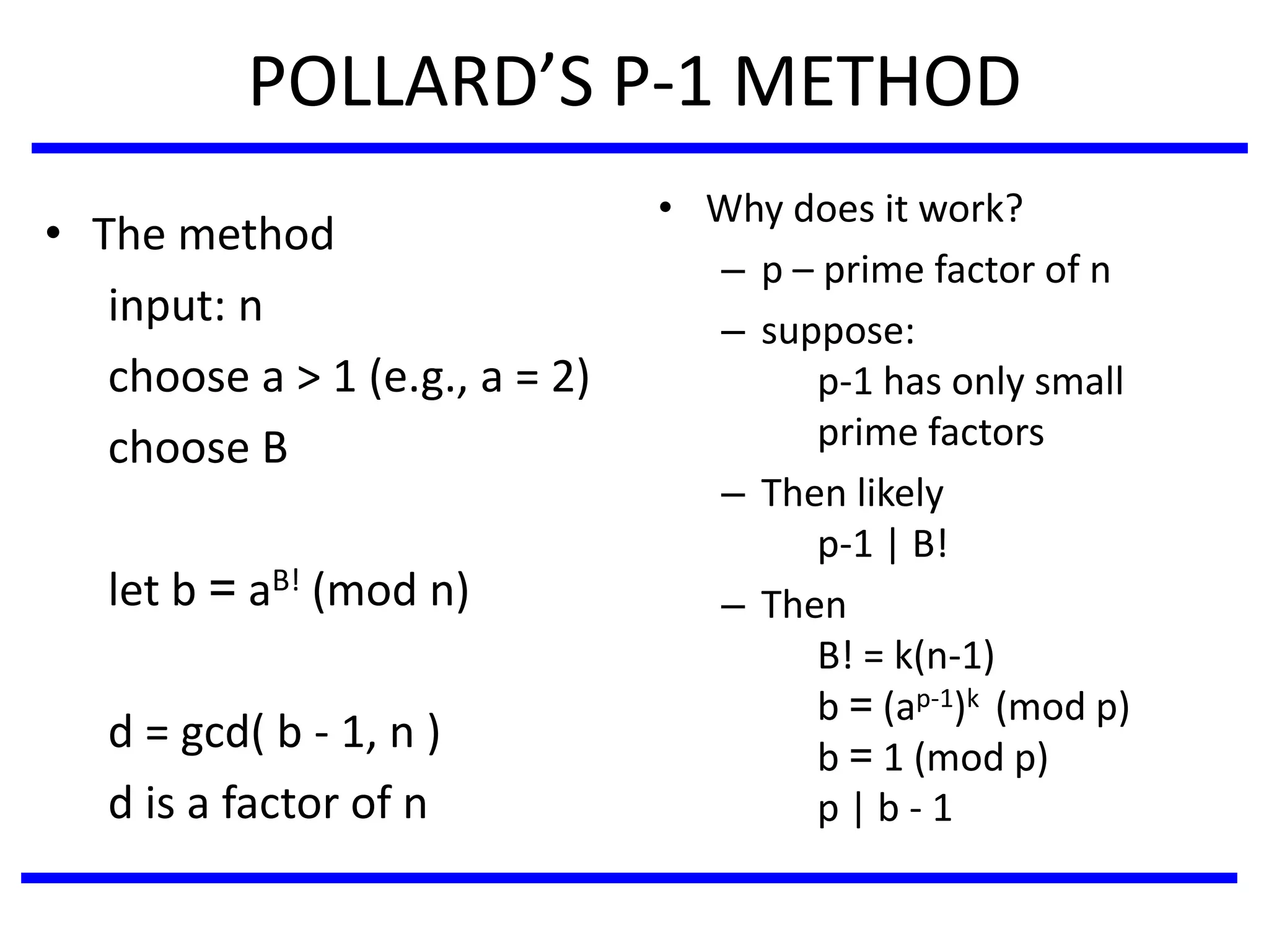POLLARD’S P-1 METHOD
• The method
input: n
choose a > 1 (e.g., a = 2)
choose B
let b = aB! (mod n)
d = gcd( b - 1, n )
d is a factor of n
• Why does it work?
– p – prime factor of n
– suppose:
p-1 has only small
prime factors
– Then likely
p-1 | B!
– Then
B! = k(n-1)
b = (ap-1)k (mod p)
b = 1 (mod p)
p | b - 1
 