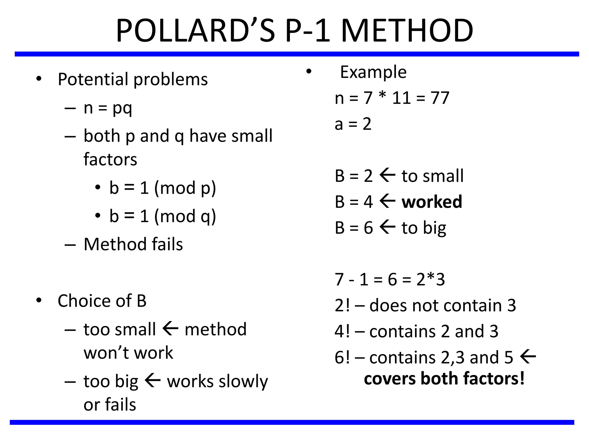 POLLARD’S P-1 METHOD
• Potential problems
– n = pq
– both p and q have small
factors
• b = 1 (mod p)
• b = 1 (mod q)
– Method fails
• Choice of B
– too small  method
won’t work
– too big  works slowly
or fails
• Example
n = 7 * 11 = 77
a = 2
B = 2  to small
B = 4  worked
B = 6  to big
7 - 1 = 6 = 2*3
2! – does not contain 3
4! – contains 2 and 3
6! – contains 2,3 and 5 
covers both factors!
 