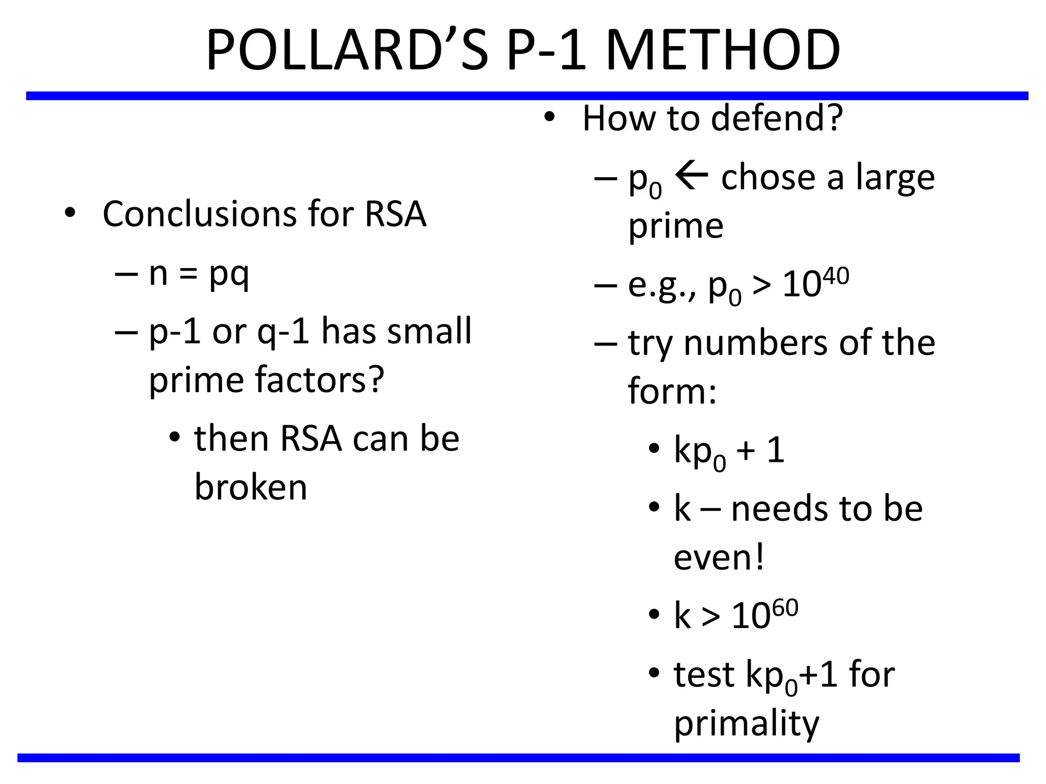 POLLARD’S P-1 METHOD
• Conclusions for RSA
– n = pq
– p-1 or q-1 has small
prime factors?
• then RSA can be
broken
• How to defend?
– p0  chose a large
prime
– e.g., p0 > 1040
– try numbers of the
form:
• kp0 + 1
• k – needs to be
even!
• k > 1060
• test kp0+1 for
primality
 
