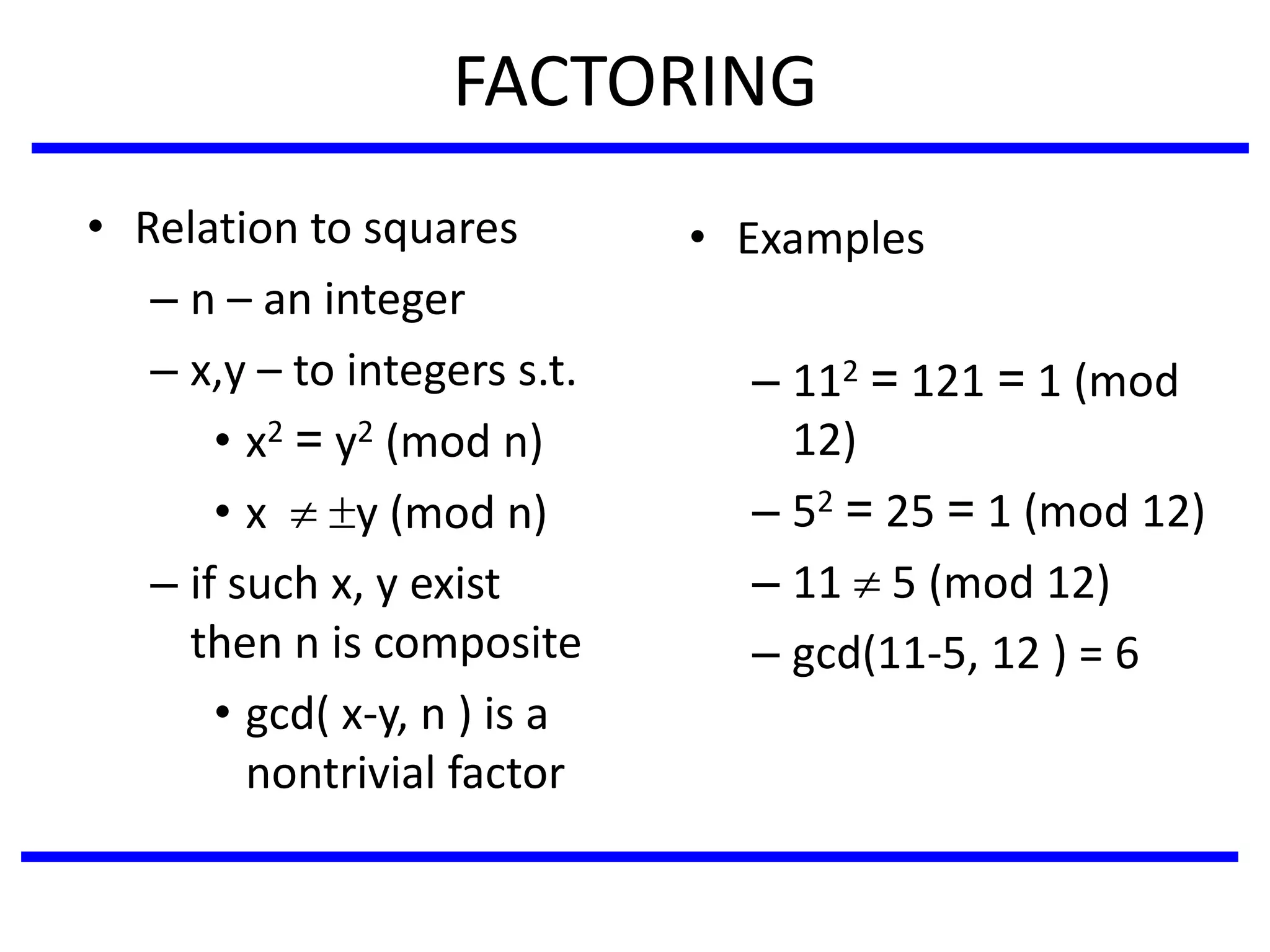 FACTORING
• Relation to squares
– n – an integer
– x,y – to integers s.t.
• x2 = y2 (mod n)
• x  y (mod n)
– if such x, y exist
then n is composite
• gcd( x-y, n ) is a
nontrivial factor
• Examples
– 112 = 121 = 1 (mod
12)
– 52 = 25 = 1 (mod 12)
– 11  5 (mod 12)
– gcd(11-5, 12 ) = 6
 