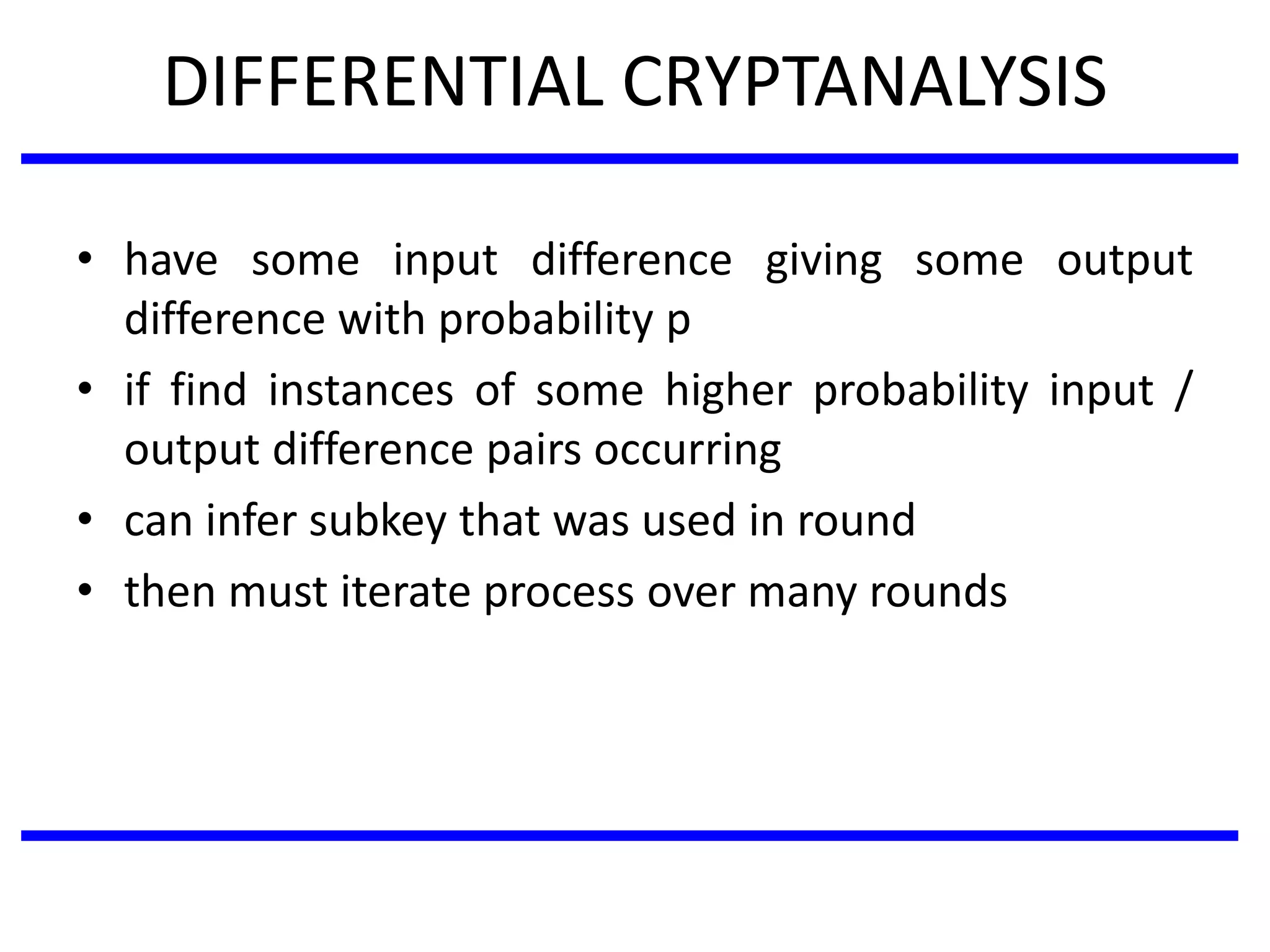 DIFFERENTIAL CRYPTANALYSIS
• have some input difference giving some output
difference with probability p
• if find instances of some higher probability input /
output difference pairs occurring
• can infer subkey that was used in round
• then must iterate process over many rounds
 