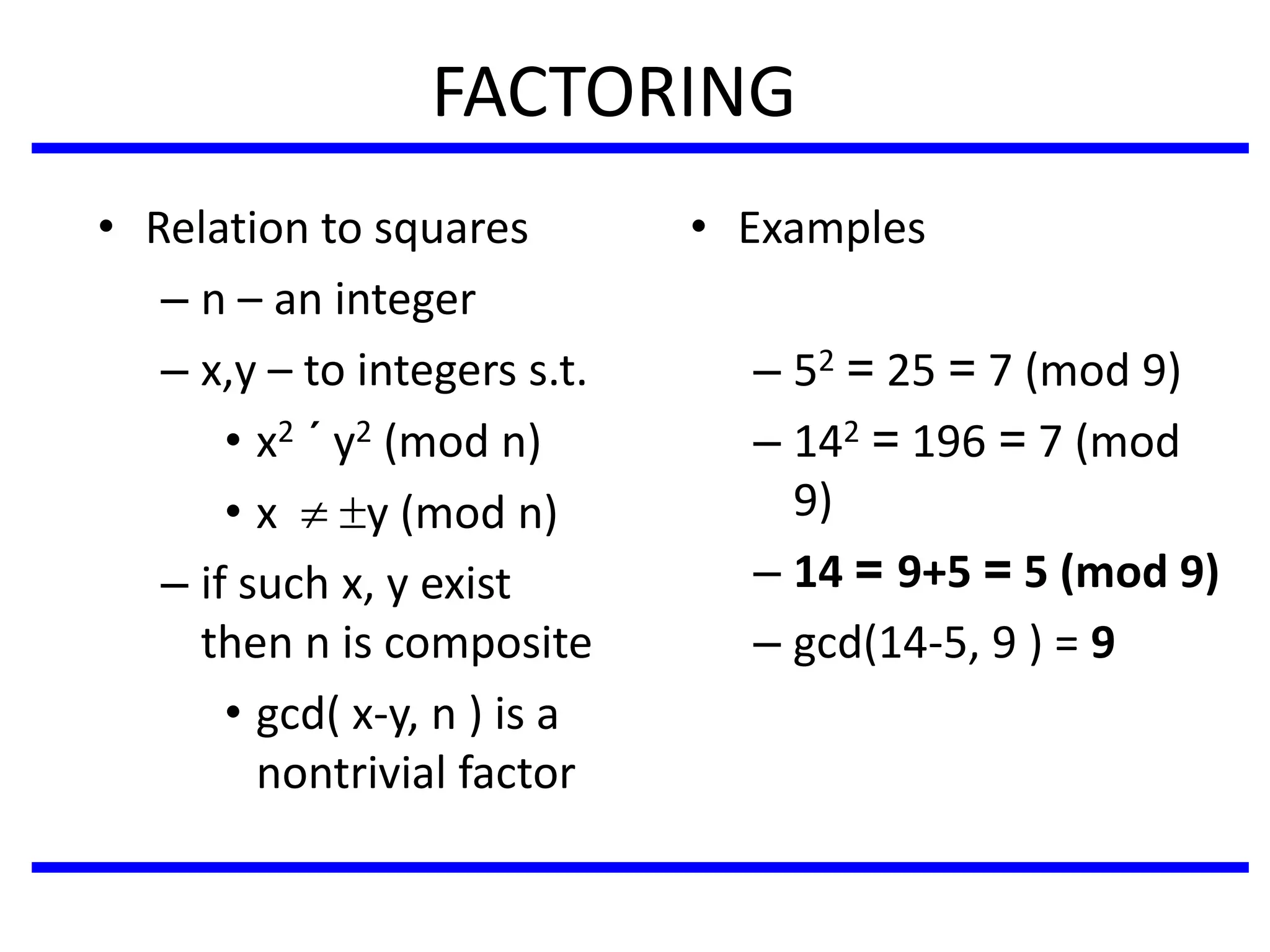 FACTORING
• Relation to squares
– n – an integer
– x,y – to integers s.t.
• x2 ´ y2 (mod n)
• x  y (mod n)
– if such x, y exist
then n is composite
• gcd( x-y, n ) is a
nontrivial factor
• Examples
– 52 = 25 = 7 (mod 9)
– 142 = 196 = 7 (mod
9)
– 14 = 9+5 = 5 (mod 9)
– gcd(14-5, 9 ) = 9
 