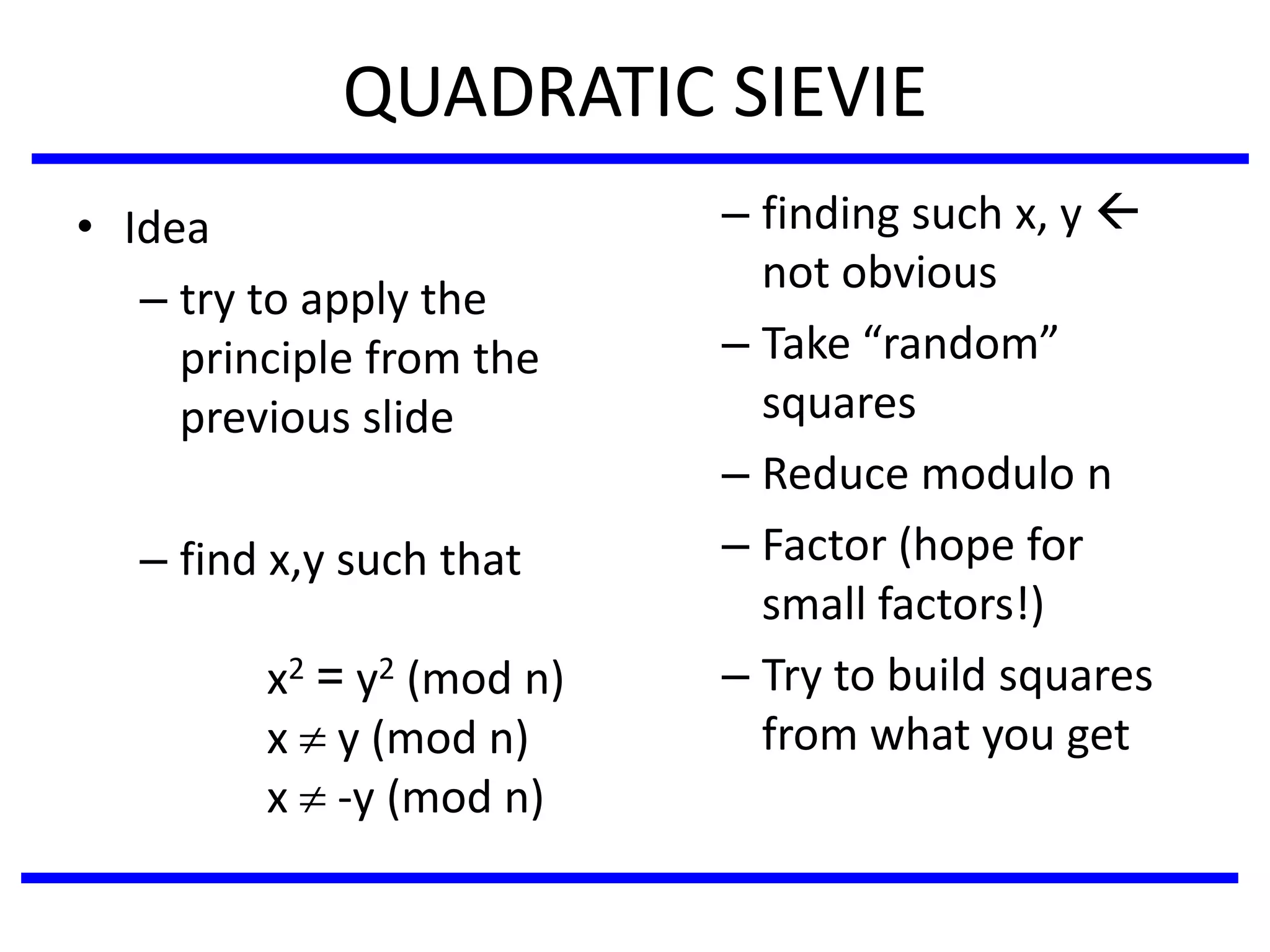 QUADRATIC SIEVIE
• Idea
– try to apply the
principle from the
previous slide
– find x,y such that
x2 = y2 (mod n)
x  y (mod n)
x  -y (mod n)
– finding such x, y 
not obvious
– Take “random”
squares
– Reduce modulo n
– Factor (hope for
small factors!)
– Try to build squares
from what you get
 