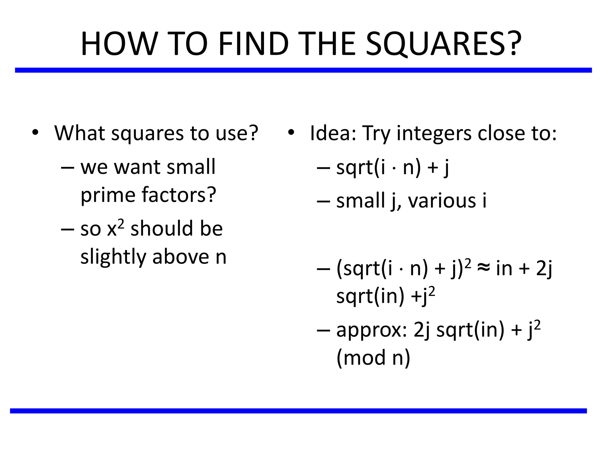 HOW TO FIND THE SQUARES?
• What squares to use?
– we want small
prime factors?
– so x2 should be
slightly above n
• Idea: Try integers close to:
– sqrt(i  n) + j
– small j, various i
– (sqrt(i  n) + j)2 ≈ in + 2j
sqrt(in) +j2
– approx: 2j sqrt(in) + j2
(mod n)
 