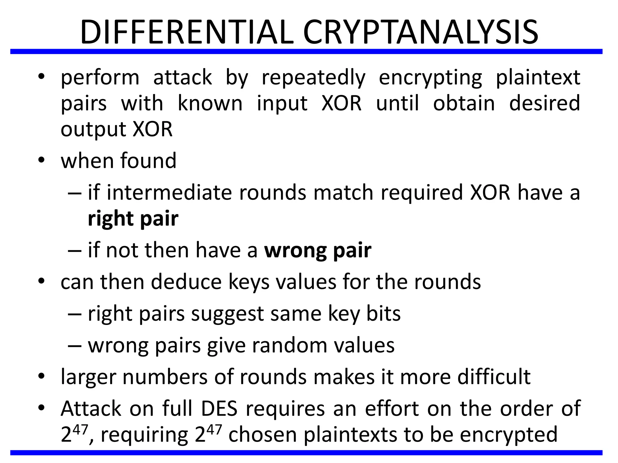 DIFFERENTIAL CRYPTANALYSIS
• perform attack by repeatedly encrypting plaintext
pairs with known input XOR until obtain desired
output XOR
• when found
– if intermediate rounds match required XOR have a
right pair
– if not then have a wrong pair
• can then deduce keys values for the rounds
– right pairs suggest same key bits
– wrong pairs give random values
• larger numbers of rounds makes it more difficult
• Attack on full DES requires an effort on the order of
247, requiring 247 chosen plaintexts to be encrypted
 