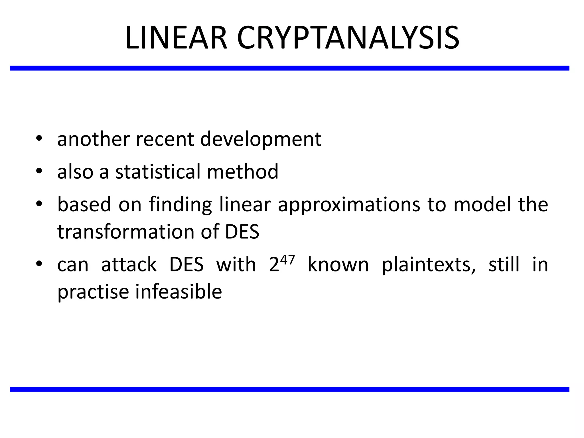 LINEAR CRYPTANALYSIS
• another recent development
• also a statistical method
• based on finding linear approximations to model the
transformation of DES
• can attack DES with 247 known plaintexts, still in
practise infeasible
 