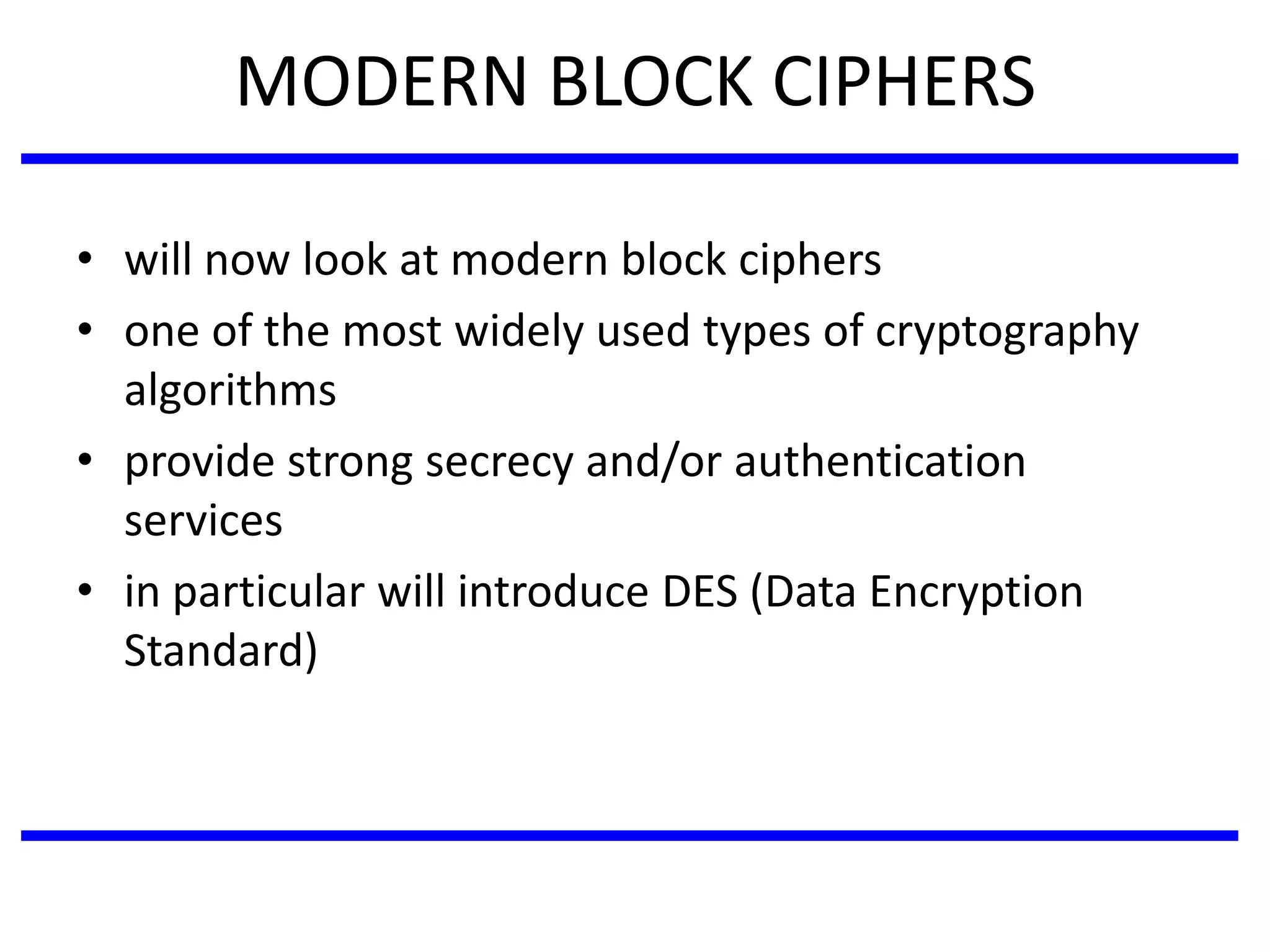 MODERN BLOCK CIPHERS
• will now look at modern block ciphers
• one of the most widely used types of cryptography
algorithms
• provide strong secrecy and/or authentication
services
• in particular will introduce DES (Data Encryption
Standard)
 