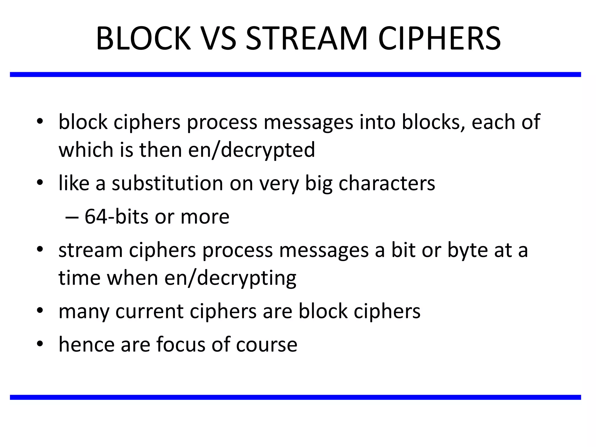 BLOCK VS STREAM CIPHERS
• block ciphers process messages into blocks, each of
which is then en/decrypted
• like a substitution on very big characters
– 64-bits or more
• stream ciphers process messages a bit or byte at a
time when en/decrypting
• many current ciphers are block ciphers
• hence are focus of course
 