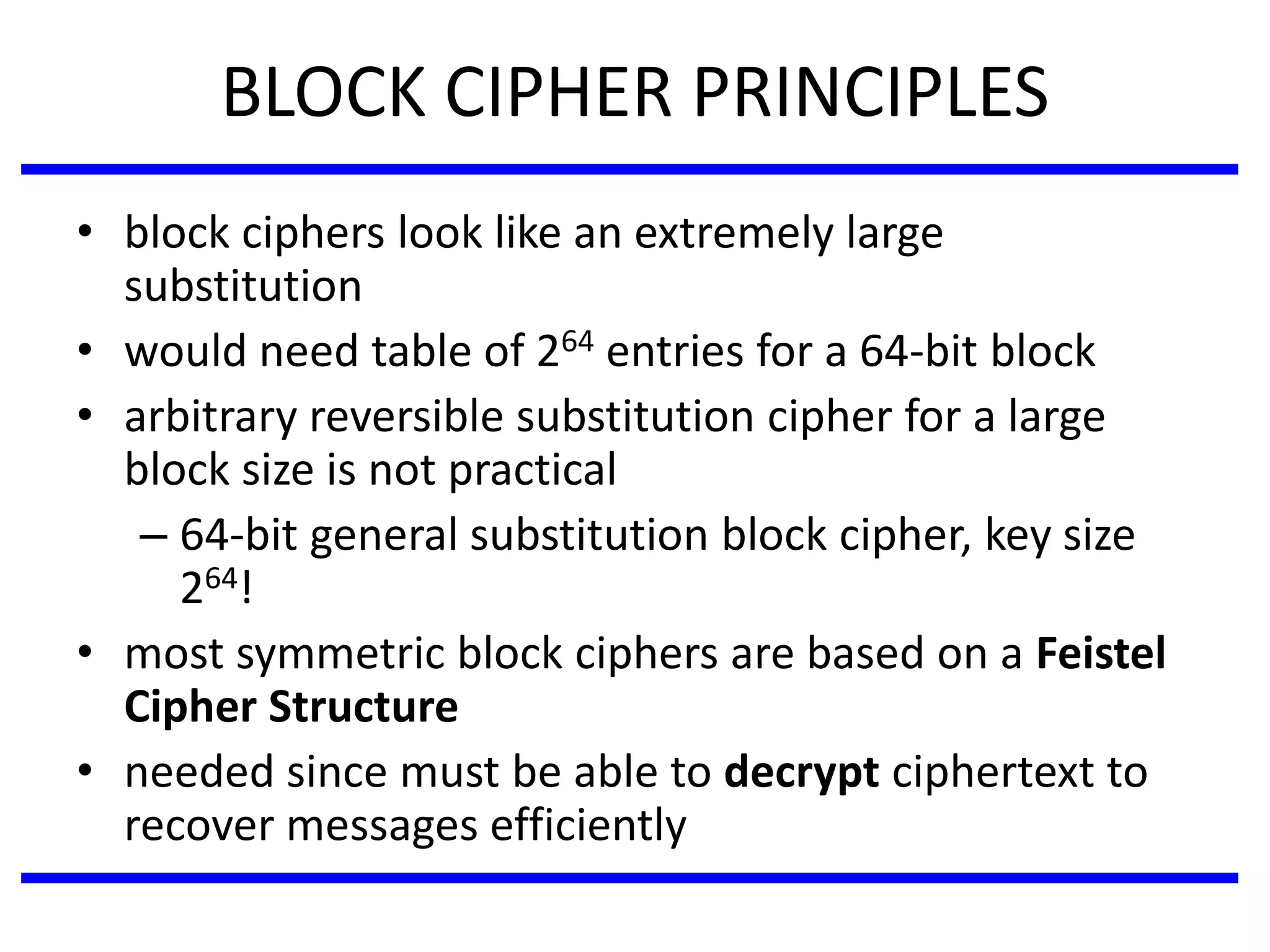BLOCK CIPHER PRINCIPLES
• block ciphers look like an extremely large
substitution
• would need table of 264 entries for a 64-bit block
• arbitrary reversible substitution cipher for a large
block size is not practical
– 64-bit general substitution block cipher, key size
264!
• most symmetric block ciphers are based on a Feistel
Cipher Structure
• needed since must be able to decrypt ciphertext to
recover messages efficiently
 