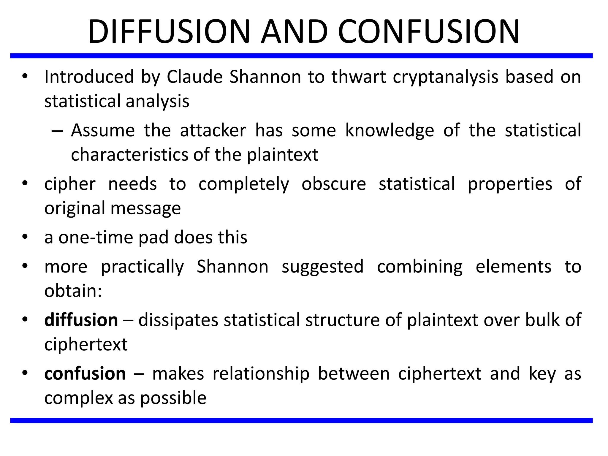 DIFFUSION AND CONFUSION
• Introduced by Claude Shannon to thwart cryptanalysis based on
statistical analysis
– Assume the attacker has some knowledge of the statistical
characteristics of the plaintext
• cipher needs to completely obscure statistical properties of
original message
• a one-time pad does this
• more practically Shannon suggested combining elements to
obtain:
• diffusion – dissipates statistical structure of plaintext over bulk of
ciphertext
• confusion – makes relationship between ciphertext and key as
complex as possible
 